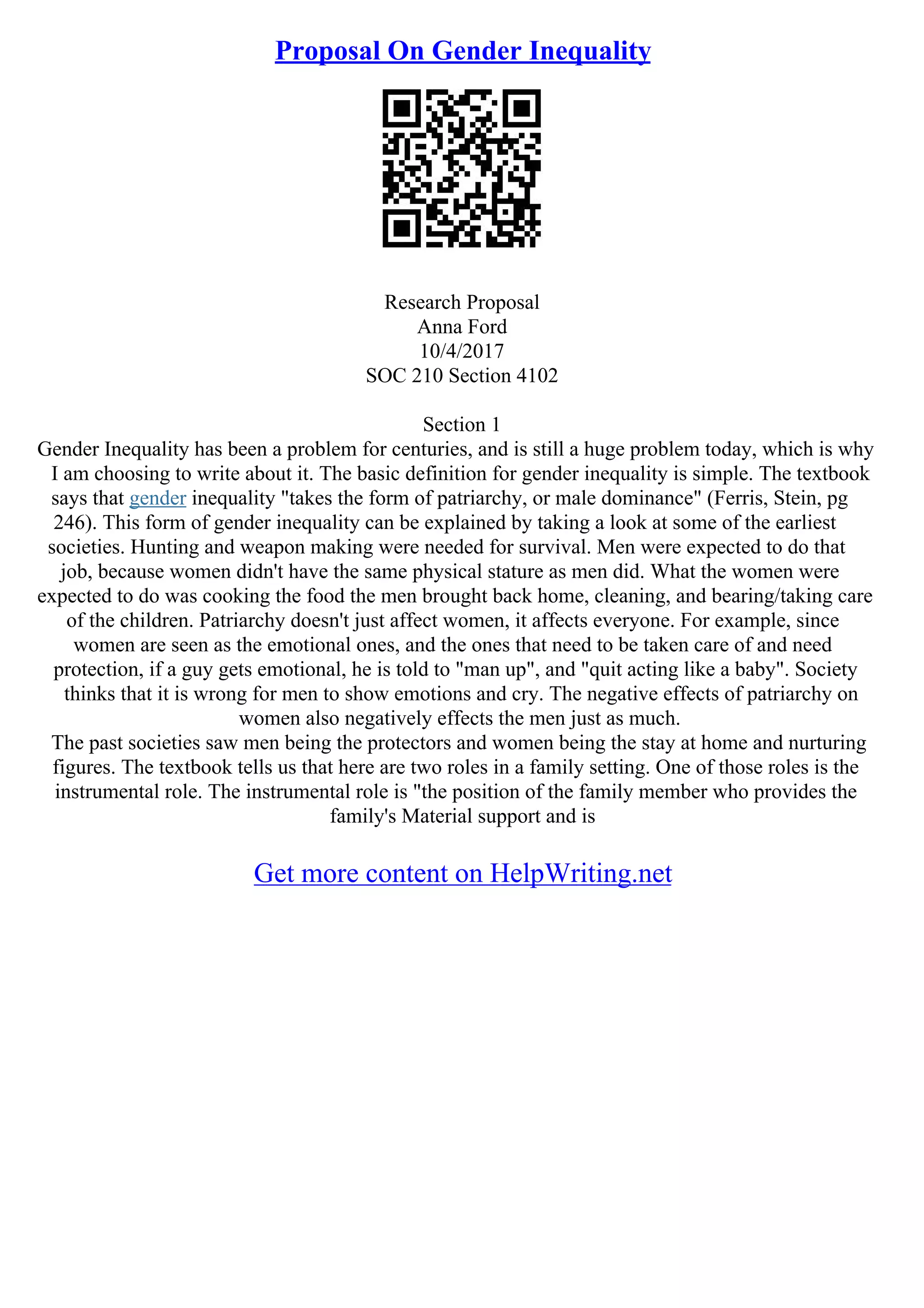 Proposal On Gender Inequality
Research Proposal
Anna Ford
10/4/2017
SOC 210 Section 4102
Section 1
Gender Inequality has been a problem for centuries, and is still a huge problem today, which is why
I am choosing to write about it. The basic definition for gender inequality is simple. The textbook
says that gender inequality "takes the form of patriarchy, or male dominance" (Ferris, Stein, pg
246). This form of gender inequality can be explained by taking a look at some of the earliest
societies. Hunting and weapon making were needed for survival. Men were expected to do that
job, because women didn't have the same physical stature as men did. What the women were
expected to do was cooking the food the men brought back home, cleaning, and bearing/taking care
of the children. Patriarchy doesn't just affect women, it affects everyone. For example, since
women are seen as the emotional ones, and the ones that need to be taken care of and need
protection, if a guy gets emotional, he is told to "man up", and "quit acting like a baby". Society
thinks that it is wrong for men to show emotions and cry. The negative effects of patriarchy on
women also negatively effects the men just as much.
The past societies saw men being the protectors and women being the stay at home and nurturing
figures. The textbook tells us that here are two roles in a family setting. One of those roles is the
instrumental role. The instrumental role is "the position of the family member who provides the
family's Material support and is
Get more content on HelpWriting.net
 