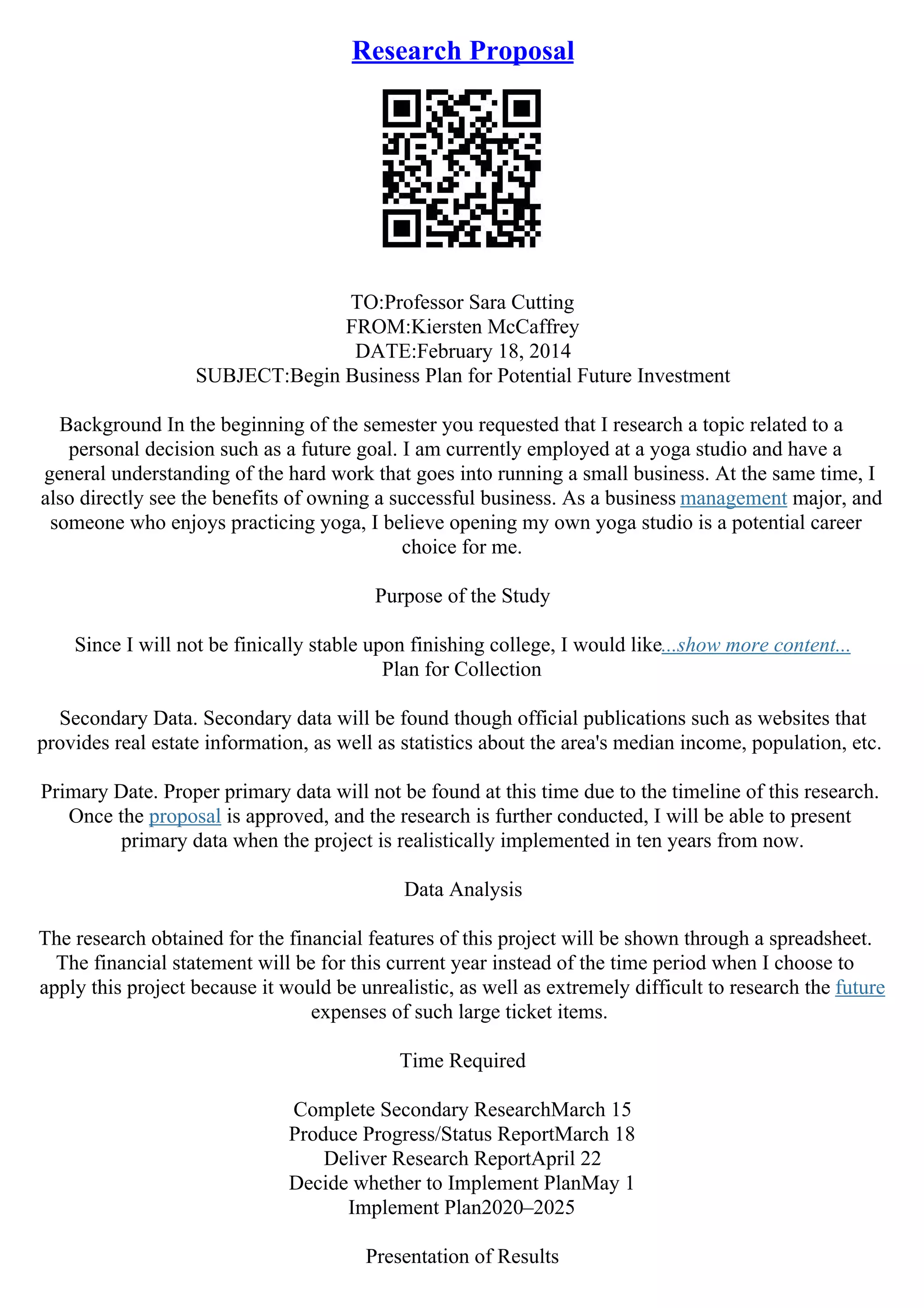 Research Proposal
TO:Professor Sara Cutting
FROM:Kiersten McCaffrey
DATE:February 18, 2014
SUBJECT:Begin Business Plan for Potential Future Investment
Background In the beginning of the semester you requested that I research a topic related to a
personal decision such as a future goal. I am currently employed at a yoga studio and have a
general understanding of the hard work that goes into running a small business. At the same time, I
also directly see the benefits of owning a successful business. As a business management major, and
someone who enjoys practicing yoga, I believe opening my own yoga studio is a potential career
choice for me.
Purpose of the Study
Since I will not be finically stable upon finishing college, I would like...show more content...
Plan for Collection
Secondary Data. Secondary data will be found though official publications such as websites that
provides real estate information, as well as statistics about the area's median income, population, etc.
Primary Date. Proper primary data will not be found at this time due to the timeline of this research.
Once the proposal is approved, and the research is further conducted, I will be able to present
primary data when the project is realistically implemented in ten years from now.
Data Analysis
The research obtained for the financial features of this project will be shown through a spreadsheet.
The financial statement will be for this current year instead of the time period when I choose to
apply this project because it would be unrealistic, as well as extremely difficult to research the future
expenses of such large ticket items.
Time Required
Complete Secondary ResearchMarch 15
Produce Progress/Status ReportMarch 18
Deliver Research ReportApril 22
Decide whether to Implement PlanMay 1
Implement Plan2020–2025
Presentation of Results
 