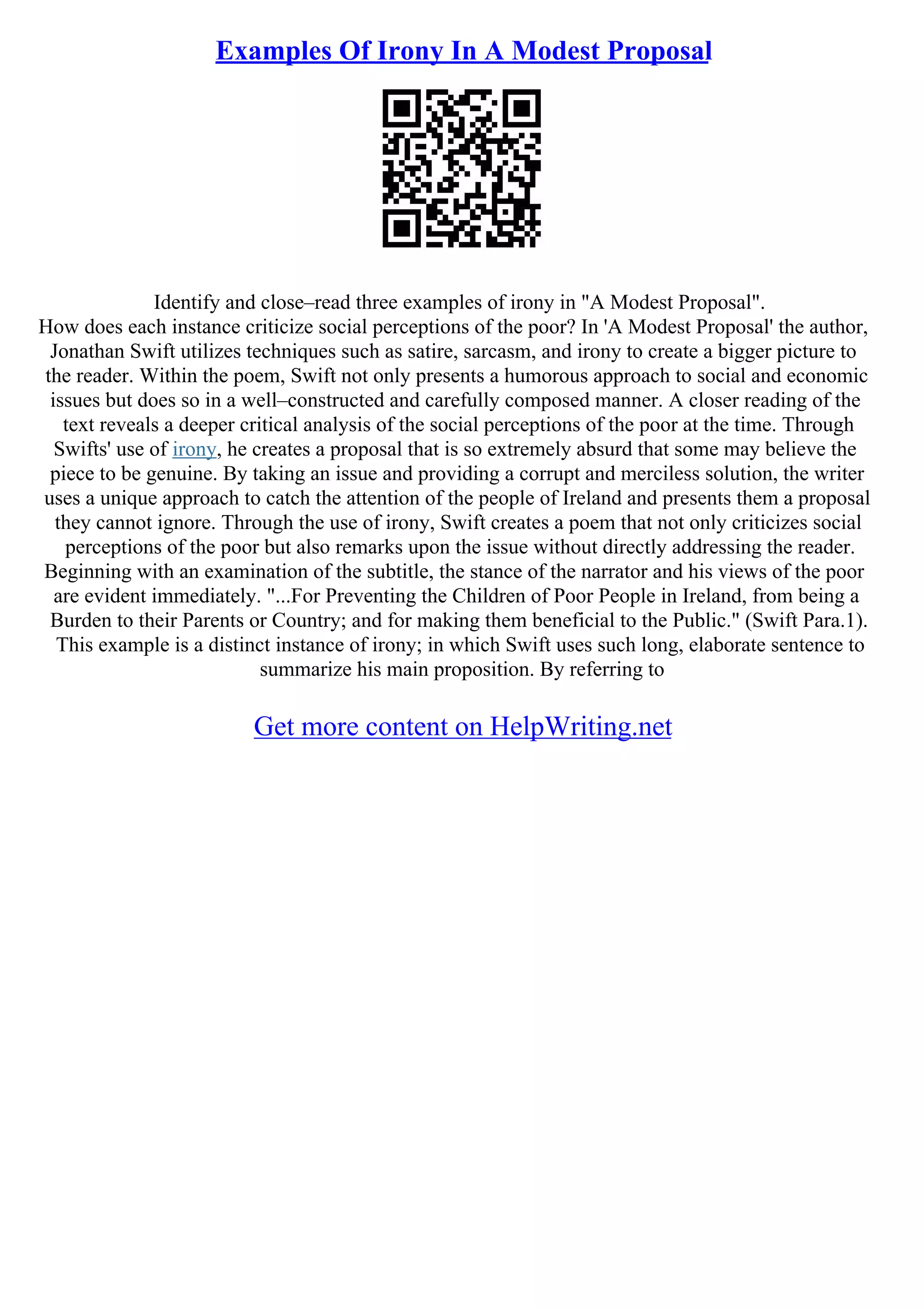 Examples Of Irony In A Modest Proposal
Identify and close–read three examples of irony in "A Modest Proposal".
How does each instance criticize social perceptions of the poor? In 'A Modest Proposal' the author,
Jonathan Swift utilizes techniques such as satire, sarcasm, and irony to create a bigger picture to
the reader. Within the poem, Swift not only presents a humorous approach to social and economic
issues but does so in a well–constructed and carefully composed manner. A closer reading of the
text reveals a deeper critical analysis of the social perceptions of the poor at the time. Through
Swifts' use of irony, he creates a proposal that is so extremely absurd that some may believe the
piece to be genuine. By taking an issue and providing a corrupt and merciless solution, the writer
uses a unique approach to catch the attention of the people of Ireland and presents them a proposal
they cannot ignore. Through the use of irony, Swift creates a poem that not only criticizes social
perceptions of the poor but also remarks upon the issue without directly addressing the reader.
Beginning with an examination of the subtitle, the stance of the narrator and his views of the poor
are evident immediately. "...For Preventing the Children of Poor People in Ireland, from being a
Burden to their Parents or Country; and for making them beneficial to the Public." (Swift Para.1).
This example is a distinct instance of irony; in which Swift uses such long, elaborate sentence to
summarize his main proposition. By referring to
Get more content on HelpWriting.net
 