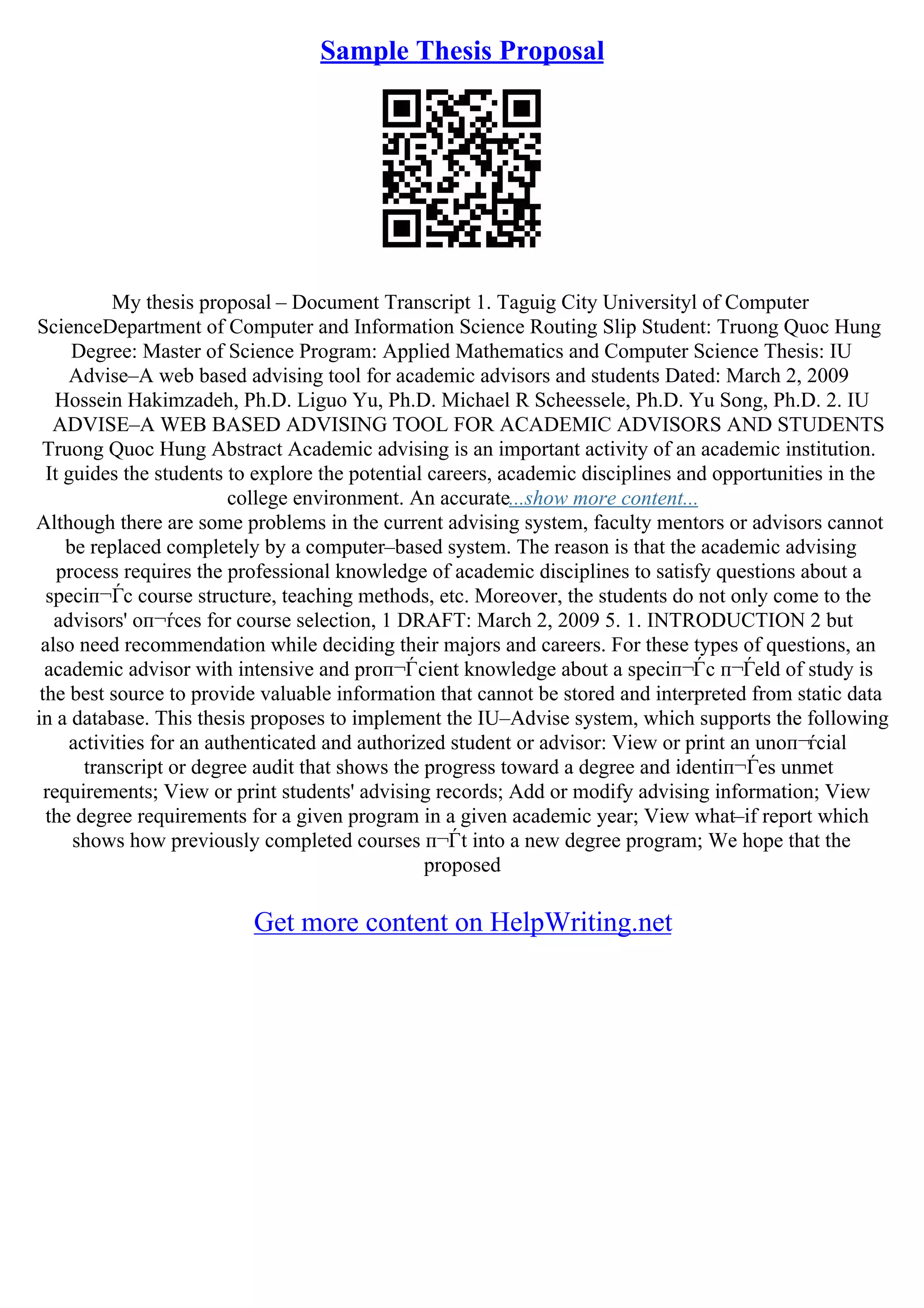 Sample Thesis Proposal
My thesis proposal – Document Transcript 1. Taguig City Universityl of Computer
ScienceDepartment of Computer and Information Science Routing Slip Student: Truong Quoc Hung
Degree: Master of Science Program: Applied Mathematics and Computer Science Thesis: IU
Advise–A web based advising tool for academic advisors and students Dated: March 2, 2009
Hossein Hakimzadeh, Ph.D. Liguo Yu, Ph.D. Michael R Scheessele, Ph.D. Yu Song, Ph.D. 2. IU
ADVISE–A WEB BASED ADVISING TOOL FOR ACADEMIC ADVISORS AND STUDENTS
Truong Quoc Hung Abstract Academic advising is an important activity of an academic institution.
It guides the students to explore the potential careers, academic disciplines and opportunities in the
college environment. An accurate...show more content...
Although there are some problems in the current advising system, faculty mentors or advisors cannot
be replaced completely by a computer–based system. The reason is that the academic advising
process requires the professional knowledge of academic disciplines to satisfy questions about a
speciп¬Ѓc course structure, teaching methods, etc. Moreover, the students do not only come to the
advisors' oп¬ѓces for course selection, 1 DRAFT: March 2, 2009 5. 1. INTRODUCTION 2 but
also need recommendation while deciding their majors and careers. For these types of questions, an
academic advisor with intensive and proп¬Ѓcient knowledge about a speciп¬Ѓc п¬Ѓeld of study is
the best source to provide valuable information that cannot be stored and interpreted from static data
in a database. This thesis proposes to implement the IU–Advise system, which supports the following
activities for an authenticated and authorized student or advisor: View or print an unoп¬ѓcial
transcript or degree audit that shows the progress toward a degree and identiп¬Ѓes unmet
requirements; View or print students' advising records; Add or modify advising information; View
the degree requirements for a given program in a given academic year; View what–if report which
shows how previously completed courses п¬Ѓt into a new degree program; We hope that the
proposed
Get more content on HelpWriting.net
 