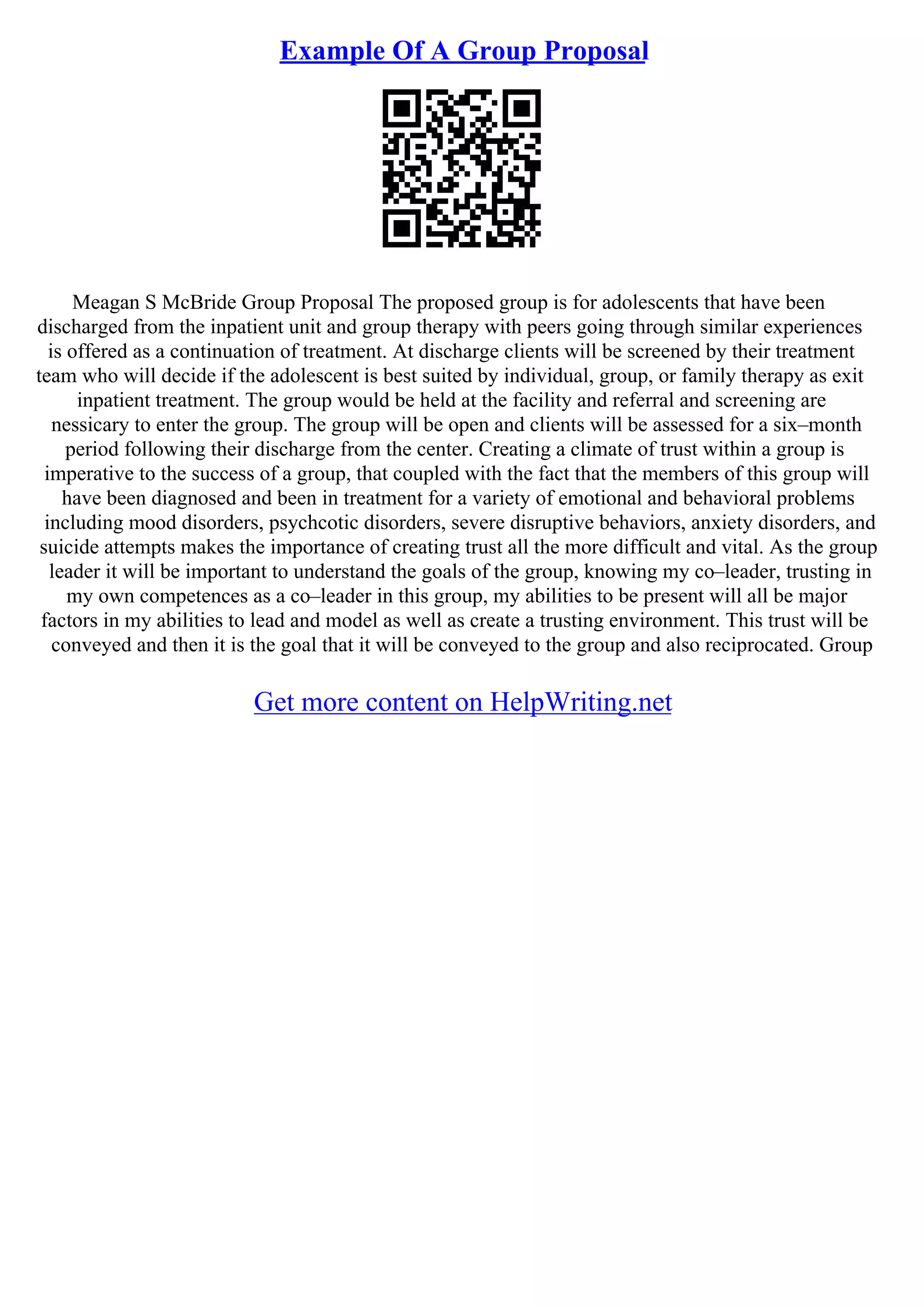 Example Of A Group Proposal
Meagan S McBride Group Proposal The proposed group is for adolescents that have been
discharged from the inpatient unit and group therapy with peers going through similar experiences
is offered as a continuation of treatment. At discharge clients will be screened by their treatment
team who will decide if the adolescent is best suited by individual, group, or family therapy as exit
inpatient treatment. The group would be held at the facility and referral and screening are
nessicary to enter the group. The group will be open and clients will be assessed for a six–month
period following their discharge from the center. Creating a climate of trust within a group is
imperative to the success of a group, that coupled with the fact that the members of this group will
have been diagnosed and been in treatment for a variety of emotional and behavioral problems
including mood disorders, psychcotic disorders, severe disruptive behaviors, anxiety disorders, and
suicide attempts makes the importance of creating trust all the more difficult and vital. As the group
leader it will be important to understand the goals of the group, knowing my co–leader, trusting in
my own competences as a co–leader in this group, my abilities to be present will all be major
factors in my abilities to lead and model as well as create a trusting environment. This trust will be
conveyed and then it is the goal that it will be conveyed to the group and also reciprocated. Group
Get more content on HelpWriting.net
 