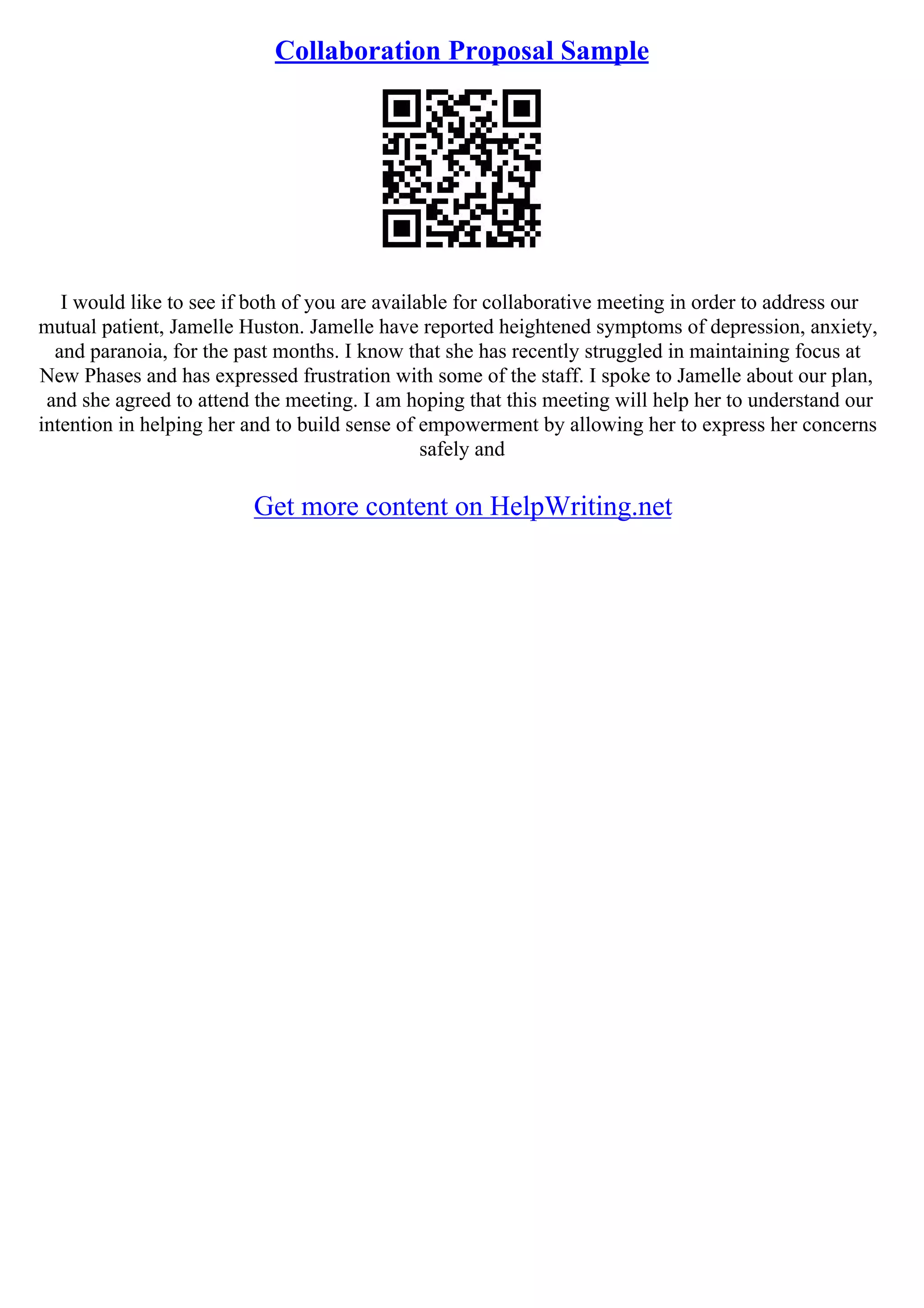 Collaboration Proposal Sample
I would like to see if both of you are available for collaborative meeting in order to address our
mutual patient, Jamelle Huston. Jamelle have reported heightened symptoms of depression, anxiety,
and paranoia, for the past months. I know that she has recently struggled in maintaining focus at
New Phases and has expressed frustration with some of the staff. I spoke to Jamelle about our plan,
and she agreed to attend the meeting. I am hoping that this meeting will help her to understand our
intention in helping her and to build sense of empowerment by allowing her to express her concerns
safely and
Get more content on HelpWriting.net
 