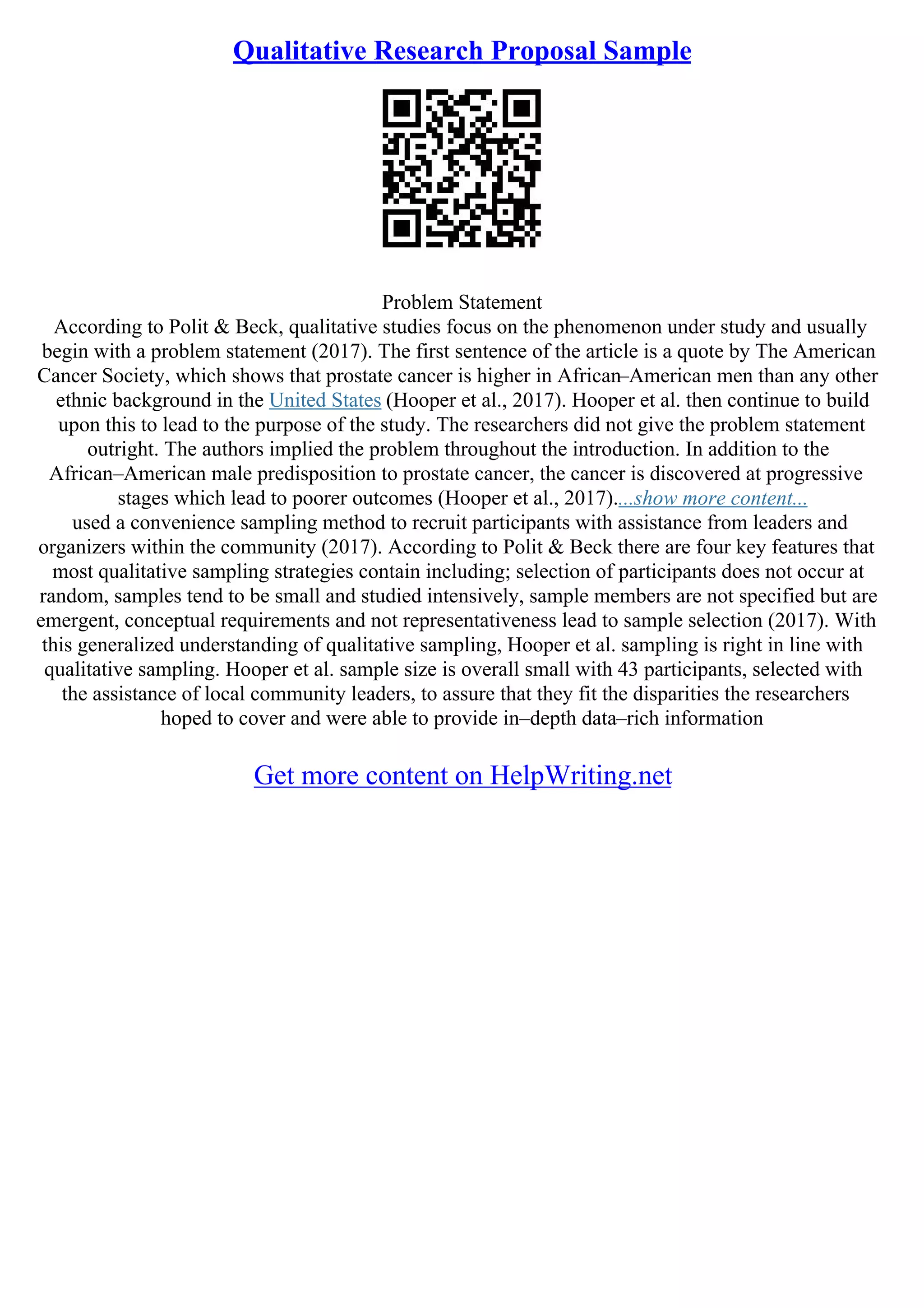Qualitative Research Proposal Sample
Problem Statement
According to Polit & Beck, qualitative studies focus on the phenomenon under study and usually
begin with a problem statement (2017). The first sentence of the article is a quote by The American
Cancer Society, which shows that prostate cancer is higher in African–American men than any other
ethnic background in the United States (Hooper et al., 2017). Hooper et al. then continue to build
upon this to lead to the purpose of the study. The researchers did not give the problem statement
outright. The authors implied the problem throughout the introduction. In addition to the
African–American male predisposition to prostate cancer, the cancer is discovered at progressive
stages which lead to poorer outcomes (Hooper et al., 2017)....show more content...
used a convenience sampling method to recruit participants with assistance from leaders and
organizers within the community (2017). According to Polit & Beck there are four key features that
most qualitative sampling strategies contain including; selection of participants does not occur at
random, samples tend to be small and studied intensively, sample members are not specified but are
emergent, conceptual requirements and not representativeness lead to sample selection (2017). With
this generalized understanding of qualitative sampling, Hooper et al. sampling is right in line with
qualitative sampling. Hooper et al. sample size is overall small with 43 participants, selected with
the assistance of local community leaders, to assure that they fit the disparities the researchers
hoped to cover and were able to provide in–depth data–rich information
Get more content on HelpWriting.net
 