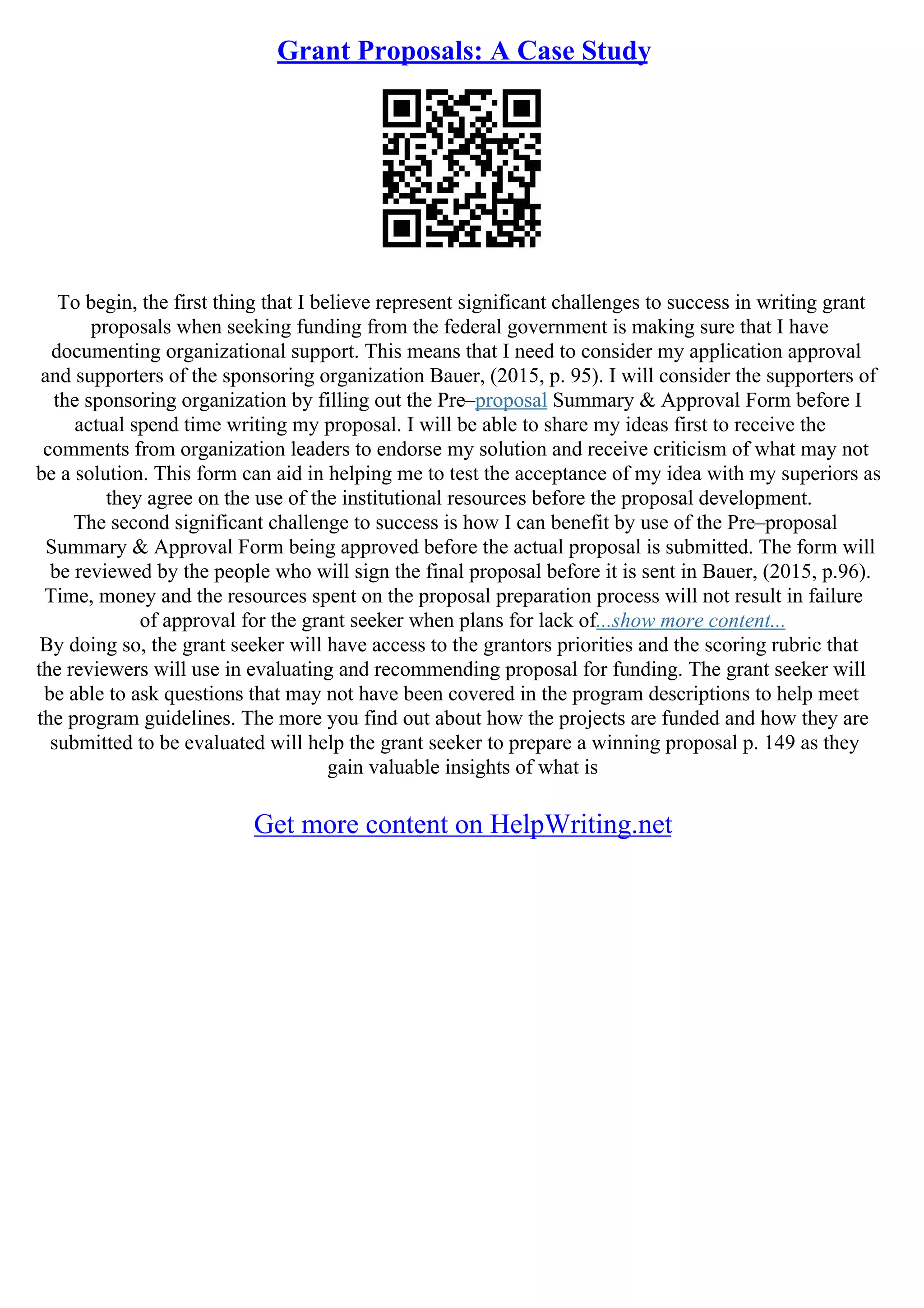 Grant Proposals: A Case Study
To begin, the first thing that I believe represent significant challenges to success in writing grant
proposals when seeking funding from the federal government is making sure that I have
documenting organizational support. This means that I need to consider my application approval
and supporters of the sponsoring organization Bauer, (2015, p. 95). I will consider the supporters of
the sponsoring organization by filling out the Pre–proposal Summary & Approval Form before I
actual spend time writing my proposal. I will be able to share my ideas first to receive the
comments from organization leaders to endorse my solution and receive criticism of what may not
be a solution. This form can aid in helping me to test the acceptance of my idea with my superiors as
they agree on the use of the institutional resources before the proposal development.
The second significant challenge to success is how I can benefit by use of the Pre–proposal
Summary & Approval Form being approved before the actual proposal is submitted. The form will
be reviewed by the people who will sign the final proposal before it is sent in Bauer, (2015, p.96).
Time, money and the resources spent on the proposal preparation process will not result in failure
of approval for the grant seeker when plans for lack of...show more content...
By doing so, the grant seeker will have access to the grantors priorities and the scoring rubric that
the reviewers will use in evaluating and recommending proposal for funding. The grant seeker will
be able to ask questions that may not have been covered in the program descriptions to help meet
the program guidelines. The more you find out about how the projects are funded and how they are
submitted to be evaluated will help the grant seeker to prepare a winning proposal p. 149 as they
gain valuable insights of what is
Get more content on HelpWriting.net
 