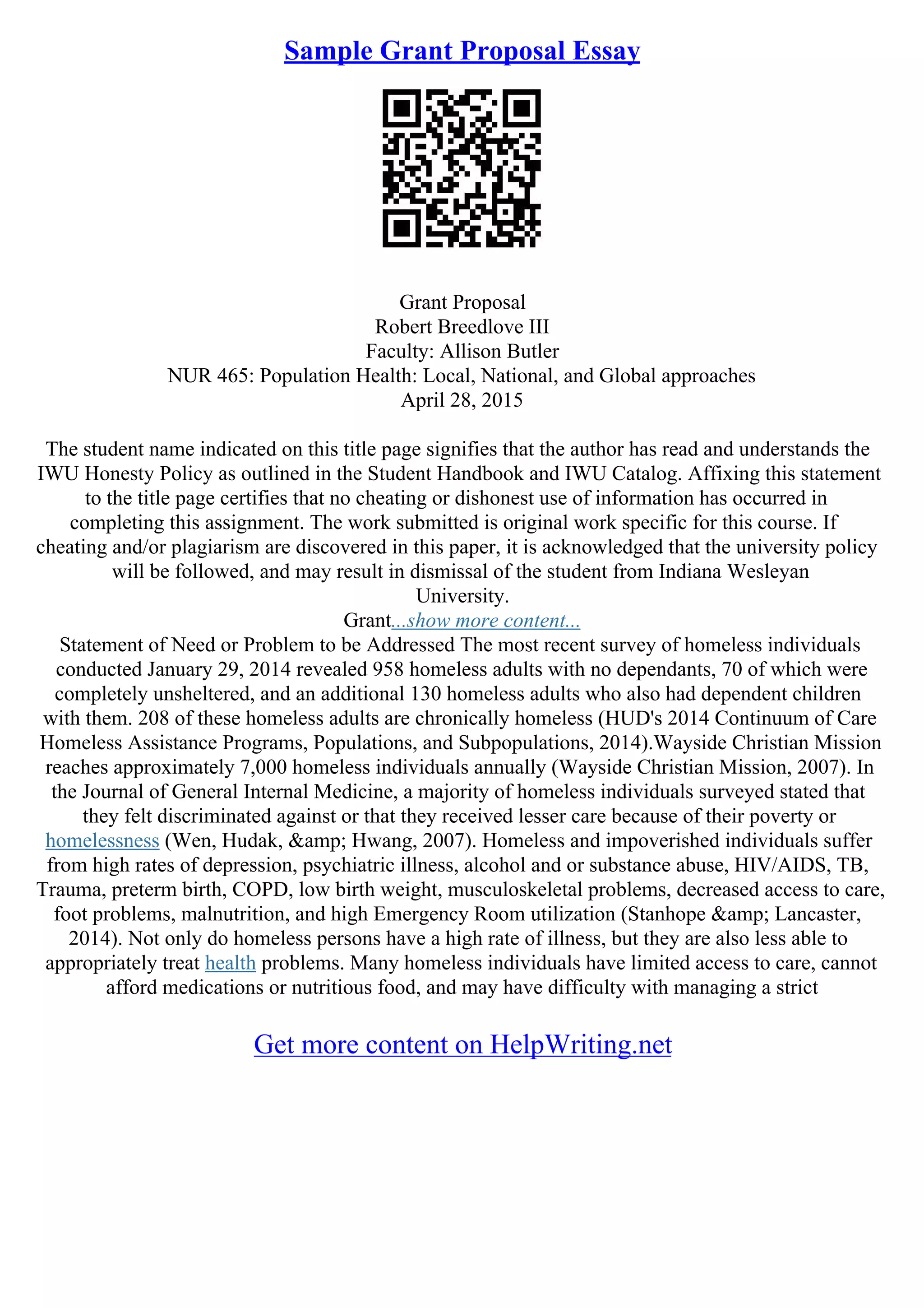 Sample Grant Proposal Essay
Grant Proposal
Robert Breedlove III
Faculty: Allison Butler
NUR 465: Population Health: Local, National, and Global approaches
April 28, 2015
The student name indicated on this title page signifies that the author has read and understands the
IWU Honesty Policy as outlined in the Student Handbook and IWU Catalog. Affixing this statement
to the title page certifies that no cheating or dishonest use of information has occurred in
completing this assignment. The work submitted is original work specific for this course. If
cheating and/or plagiarism are discovered in this paper, it is acknowledged that the university policy
will be followed, and may result in dismissal of the student from Indiana Wesleyan
University.
Grant...show more content...
Statement of Need or Problem to be Addressed The most recent survey of homeless individuals
conducted January 29, 2014 revealed 958 homeless adults with no dependants, 70 of which were
completely unsheltered, and an additional 130 homeless adults who also had dependent children
with them. 208 of these homeless adults are chronically homeless (HUD's 2014 Continuum of Care
Homeless Assistance Programs, Populations, and Subpopulations, 2014).Wayside Christian Mission
reaches approximately 7,000 homeless individuals annually (Wayside Christian Mission, 2007). In
the Journal of General Internal Medicine, a majority of homeless individuals surveyed stated that
they felt discriminated against or that they received lesser care because of their poverty or
homelessness (Wen, Hudak, &amp; Hwang, 2007). Homeless and impoverished individuals suffer
from high rates of depression, psychiatric illness, alcohol and or substance abuse, HIV/AIDS, TB,
Trauma, preterm birth, COPD, low birth weight, musculoskeletal problems, decreased access to care,
foot problems, malnutrition, and high Emergency Room utilization (Stanhope &amp; Lancaster,
2014). Not only do homeless persons have a high rate of illness, but they are also less able to
appropriately treat health problems. Many homeless individuals have limited access to care, cannot
afford medications or nutritious food, and may have difficulty with managing a strict
Get more content on HelpWriting.net
 