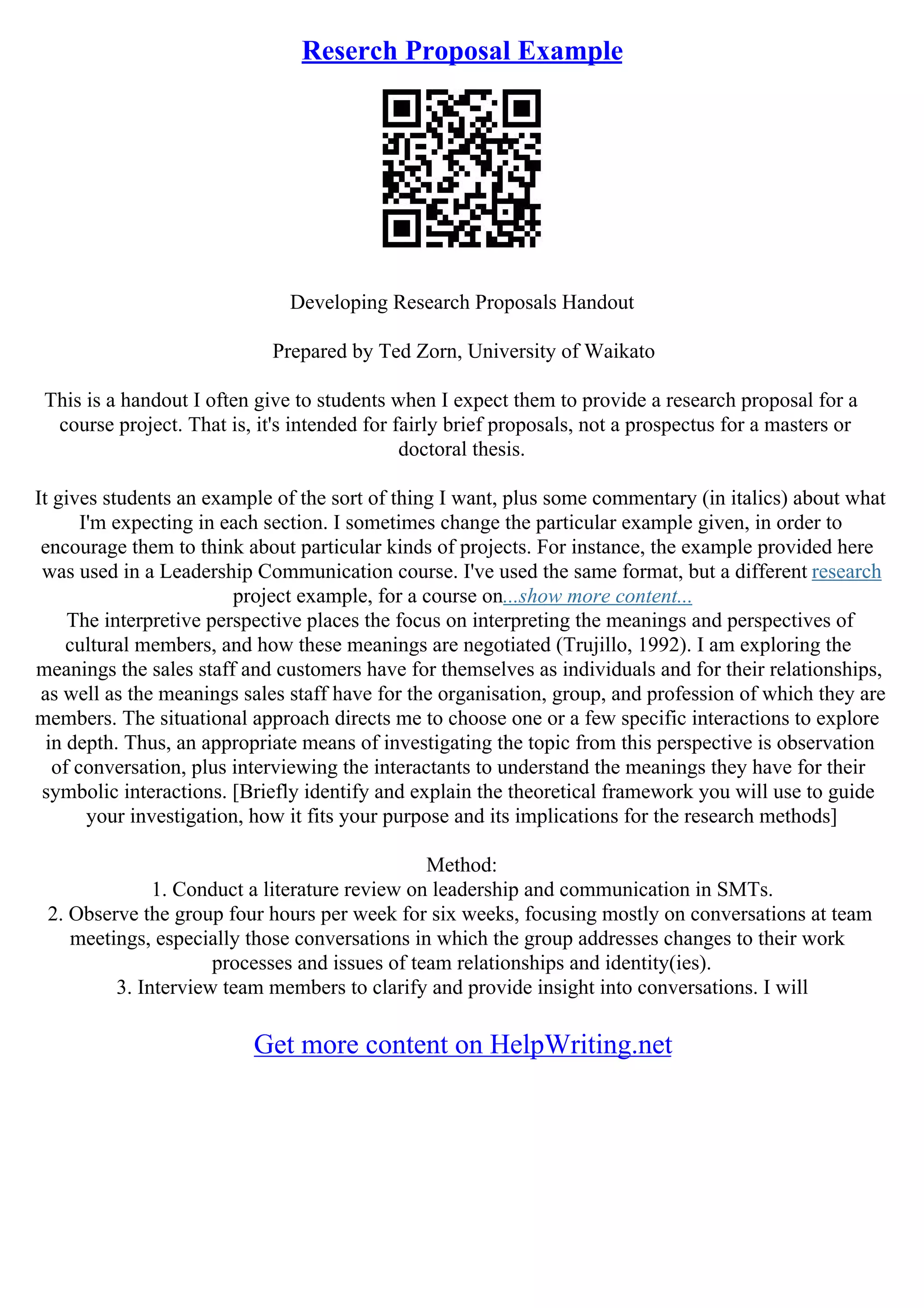 Reserch Proposal Example
Developing Research Proposals Handout
Prepared by Ted Zorn, University of Waikato
This is a handout I often give to students when I expect them to provide a research proposal for a
course project. That is, it's intended for fairly brief proposals, not a prospectus for a masters or
doctoral thesis.
It gives students an example of the sort of thing I want, plus some commentary (in italics) about what
I'm expecting in each section. I sometimes change the particular example given, in order to
encourage them to think about particular kinds of projects. For instance, the example provided here
was used in a Leadership Communication course. I've used the same format, but a different research
project example, for a course on...show more content...
The interpretive perspective places the focus on interpreting the meanings and perspectives of
cultural members, and how these meanings are negotiated (Trujillo, 1992). I am exploring the
meanings the sales staff and customers have for themselves as individuals and for their relationships,
as well as the meanings sales staff have for the organisation, group, and profession of which they are
members. The situational approach directs me to choose one or a few specific interactions to explore
in depth. Thus, an appropriate means of investigating the topic from this perspective is observation
of conversation, plus interviewing the interactants to understand the meanings they have for their
symbolic interactions. [Briefly identify and explain the theoretical framework you will use to guide
your investigation, how it fits your purpose and its implications for the research methods]
Method:
1. Conduct a literature review on leadership and communication in SMTs.
2. Observe the group four hours per week for six weeks, focusing mostly on conversations at team
meetings, especially those conversations in which the group addresses changes to their work
processes and issues of team relationships and identity(ies).
3. Interview team members to clarify and provide insight into conversations. I will
Get more content on HelpWriting.net
 