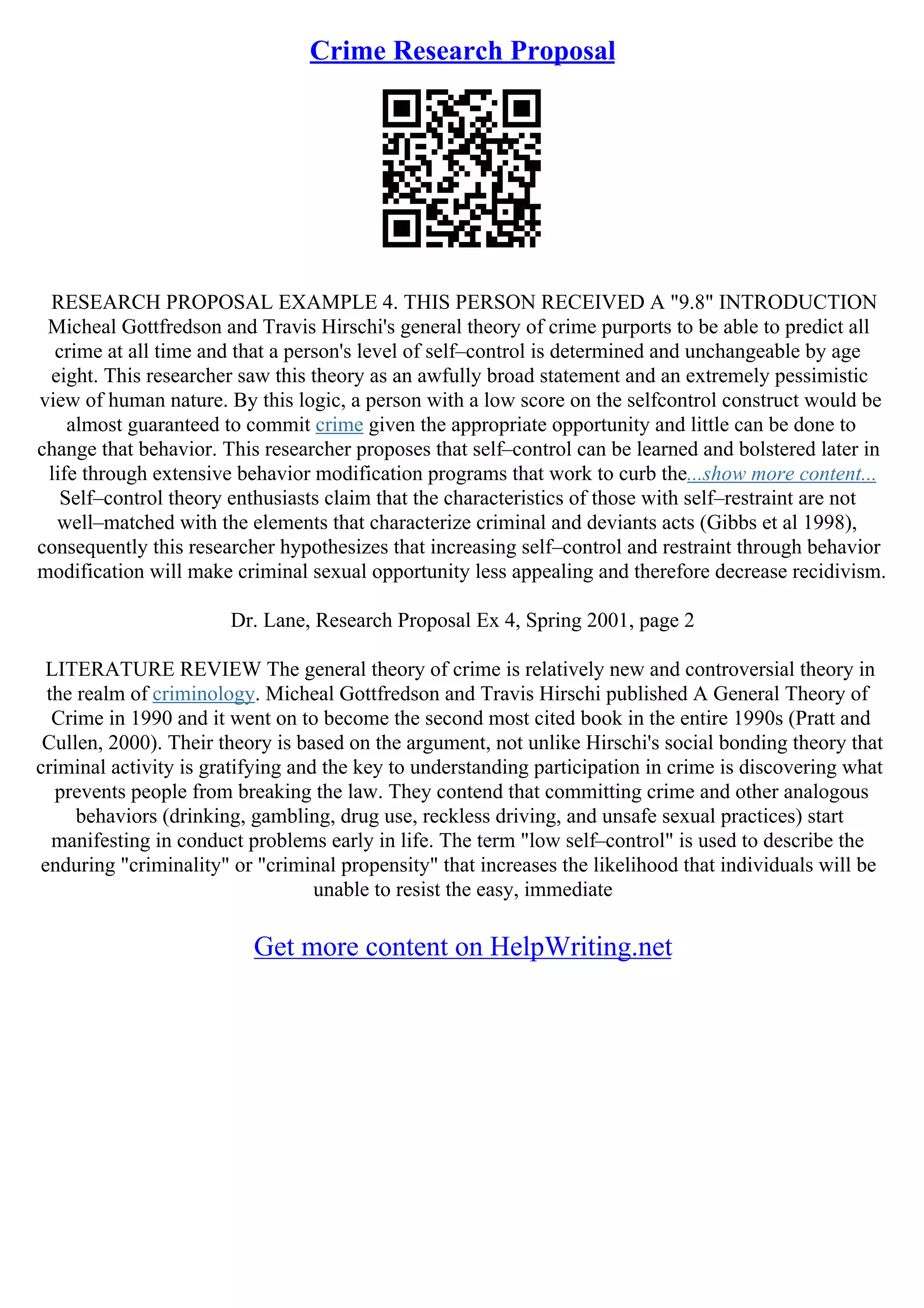 Crime Research Proposal
RESEARCH PROPOSAL EXAMPLE 4. THIS PERSON RECEIVED A "9.8" INTRODUCTION
Micheal Gottfredson and Travis Hirschi's general theory of crime purports to be able to predict all
crime at all time and that a person's level of self–control is determined and unchangeable by age
eight. This researcher saw this theory as an awfully broad statement and an extremely pessimistic
view of human nature. By this logic, a person with a low score on the selfcontrol construct would be
almost guaranteed to commit crime given the appropriate opportunity and little can be done to
change that behavior. This researcher proposes that self–control can be learned and bolstered later in
life through extensive behavior modification programs that work to curb the...show more content...
Self–control theory enthusiasts claim that the characteristics of those with self–restraint are not
well–matched with the elements that characterize criminal and deviants acts (Gibbs et al 1998),
consequently this researcher hypothesizes that increasing self–control and restraint through behavior
modification will make criminal sexual opportunity less appealing and therefore decrease recidivism.
Dr. Lane, Research Proposal Ex 4, Spring 2001, page 2
LITERATURE REVIEW The general theory of crime is relatively new and controversial theory in
the realm of criminology. Micheal Gottfredson and Travis Hirschi published A General Theory of
Crime in 1990 and it went on to become the second most cited book in the entire 1990s (Pratt and
Cullen, 2000). Their theory is based on the argument, not unlike Hirschi's social bonding theory that
criminal activity is gratifying and the key to understanding participation in crime is discovering what
prevents people from breaking the law. They contend that committing crime and other analogous
behaviors (drinking, gambling, drug use, reckless driving, and unsafe sexual practices) start
manifesting in conduct problems early in life. The term "low self–control" is used to describe the
enduring "criminality" or "criminal propensity" that increases the likelihood that individuals will be
unable to resist the easy, immediate
Get more content on HelpWriting.net
 