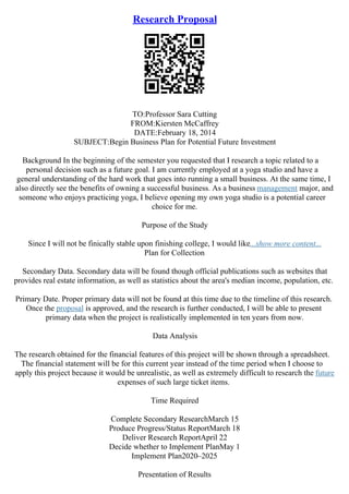 Research Proposal
TO:Professor Sara Cutting
FROM:Kiersten McCaffrey
DATE:February 18, 2014
SUBJECT:Begin Business Plan for Potential Future Investment
Background In the beginning of the semester you requested that I research a topic related to a
personal decision such as a future goal. I am currently employed at a yoga studio and have a
general understanding of the hard work that goes into running a small business. At the same time, I
also directly see the benefits of owning a successful business. As a business management major, and
someone who enjoys practicing yoga, I believe opening my own yoga studio is a potential career
choice for me.
Purpose of the Study
Since I will not be finically stable upon finishing college, I would like...show more content...
Plan for Collection
Secondary Data. Secondary data will be found though official publications such as websites that
provides real estate information, as well as statistics about the area's median income, population, etc.
Primary Date. Proper primary data will not be found at this time due to the timeline of this research.
Once the proposal is approved, and the research is further conducted, I will be able to present
primary data when the project is realistically implemented in ten years from now.
Data Analysis
The research obtained for the financial features of this project will be shown through a spreadsheet.
The financial statement will be for this current year instead of the time period when I choose to
apply this project because it would be unrealistic, as well as extremely difficult to research the future
expenses of such large ticket items.
Time Required
Complete Secondary ResearchMarch 15
Produce Progress/Status ReportMarch 18
Deliver Research ReportApril 22
Decide whether to Implement PlanMay 1
Implement Plan2020–2025
Presentation of Results
 