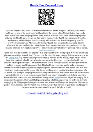 Health Care Proposal Essay
My New Proposal for a New System Jamelia Hamilton Axia College of University of Phoenix
Health care is one of the most important benefits to the people of the United States. Everybody
needs health care and some people need more medical attention than others and some people do
not even need health care, except for their yearly exams. Today health care has many strengths,
weaknesses, and challenges. I have come up with a new exam that will hopefully benefit
everybody in some way. My vision for the new health care system is to one, make it more
affordable for everybody in the United States. Two, to make sure that everybody receives the
medical attention they need and deserve. The new health care plan I have come up with is called,
...show more content...
Health care plan 1a would be the cheapest plan and would benefit most people. Now the health care
plans cost would go up each plan. The more on the plan, the more you pay. It is the same way with
the family plan. My health care proposal also really benefits elders. Today, elders have a really
hard time paying for health care when they are on a fixed income. I believe that health care
should a lot cheaper for elders. I believe that elders should receive discounts on their prescriptions
and this proposal would take care of that. This health care proposal would make health care
cheaper for elders by reducing the cost of prescriptions and doctor visits. This health care plan also
eliminates health care for the people who do not need and gives medical attention to the ones who
do need it. For example, the people who have long–term illnesses, but cannot pay for it because they
cannot afford it or it is not in their current health care plan. The people who do have long–term
illnesses in their health care plan, but do have a long–term illness would no longer have to pay for it,
unless they became ill. This would help people realize what they are paying for and what they are
not paying for. This proposal also proposes that kids who are suffering from long–term illnesses get
paid so much money a year for health care expenses, well their parents or guardians would receive
the money and the money could be used for bills or health
Get more content on HelpWriting.net
 