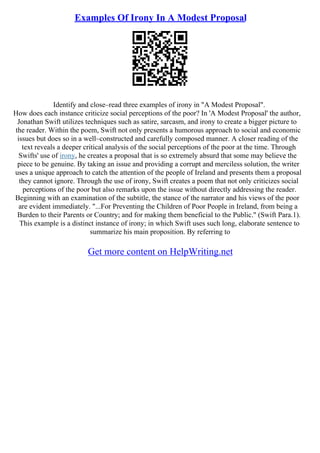 Examples Of Irony In A Modest Proposal
Identify and close–read three examples of irony in "A Modest Proposal".
How does each instance criticize social perceptions of the poor? In 'A Modest Proposal' the author,
Jonathan Swift utilizes techniques such as satire, sarcasm, and irony to create a bigger picture to
the reader. Within the poem, Swift not only presents a humorous approach to social and economic
issues but does so in a well–constructed and carefully composed manner. A closer reading of the
text reveals a deeper critical analysis of the social perceptions of the poor at the time. Through
Swifts' use of irony, he creates a proposal that is so extremely absurd that some may believe the
piece to be genuine. By taking an issue and providing a corrupt and merciless solution, the writer
uses a unique approach to catch the attention of the people of Ireland and presents them a proposal
they cannot ignore. Through the use of irony, Swift creates a poem that not only criticizes social
perceptions of the poor but also remarks upon the issue without directly addressing the reader.
Beginning with an examination of the subtitle, the stance of the narrator and his views of the poor
are evident immediately. "...For Preventing the Children of Poor People in Ireland, from being a
Burden to their Parents or Country; and for making them beneficial to the Public." (Swift Para.1).
This example is a distinct instance of irony; in which Swift uses such long, elaborate sentence to
summarize his main proposition. By referring to
Get more content on HelpWriting.net
 