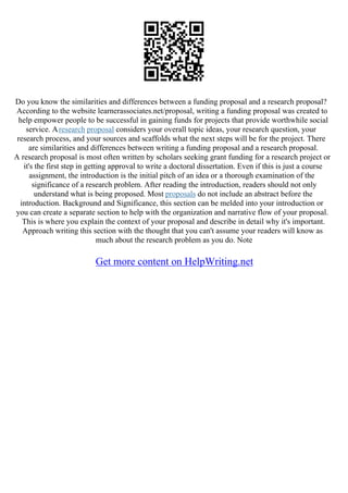 Do you know the similarities and differences between a funding proposal and a research proposal?
According to the website learnerassociates.net/proposal, writing a funding proposal was created to
help empower people to be successful in gaining funds for projects that provide worthwhile social
service. Aresearch proposal considers your overall topic ideas, your research question, your
research process, and your sources and scaffolds what the next steps will be for the project. There
are similarities and differences between writing a funding proposal and a research proposal.
A research proposal is most often written by scholars seeking grant funding for a research project or
it's the first step in getting approval to write a doctoral dissertation. Even if this is just a course
assignment, the introduction is the initial pitch of an idea or a thorough examination of the
significance of a research problem. After reading the introduction, readers should not only
understand what is being proposed. Most proposals do not include an abstract before the
introduction. Background and Significance, this section can be melded into your introduction or
you can create a separate section to help with the organization and narrative flow of your proposal.
This is where you explain the context of your proposal and describe in detail why it's important.
Approach writing this section with the thought that you can't assume your readers will know as
much about the research problem as you do. Note
Get more content on HelpWriting.net
 