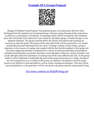 Example Of A Group Proposal
Meagan S McBride Group Proposal The proposed group is for adolescents that have been
discharged from the inpatient unit and group therapy with peers going through similar experiences
is offered as a continuation of treatment. At discharge clients will be screened by their treatment
team who will decide if the adolescent is best suited by individual, group, or family therapy as exit
inpatient treatment. The group would be held at the facility and referral and screening are
nessicary to enter the group. The group will be open and clients will be assessed for a six–month
period following their discharge from the center. Creating a climate of trust within a group is
imperative to the success of a group, that coupled with the fact that the members of this group will
have been diagnosed and been in treatment for a variety of emotional and behavioral problems
including mood disorders, psychcotic disorders, severe disruptive behaviors, anxiety disorders, and
suicide attempts makes the importance of creating trust all the more difficult and vital. As the group
leader it will be important to understand the goals of the group, knowing my co–leader, trusting in
my own competences as a co–leader in this group, my abilities to be present will all be major
factors in my abilities to lead and model as well as create a trusting environment. This trust will be
conveyed and then it is the goal that it will be conveyed to the group and also reciprocated. Group
Get more content on HelpWriting.net
 