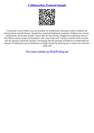Collaboration Proposal Sample
I would like to see if both of you are available for collaborative meeting in order to address our
mutual patient, Jamelle Huston. Jamelle have reported heightened symptoms of depression, anxiety,
and paranoia, for the past months. I know that she has recently struggled in maintaining focus at
New Phases and has expressed frustration with some of the staff. I spoke to Jamelle about our plan,
and she agreed to attend the meeting. I am hoping that this meeting will help her to understand our
intention in helping her and to build sense of empowerment by allowing her to express her concerns
safely and
Get more content on HelpWriting.net
 