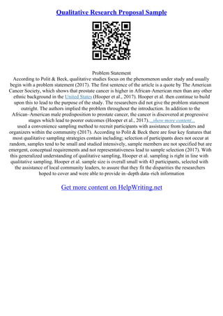 Qualitative Research Proposal Sample
Problem Statement
According to Polit & Beck, qualitative studies focus on the phenomenon under study and usually
begin with a problem statement (2017). The first sentence of the article is a quote by The American
Cancer Society, which shows that prostate cancer is higher in African–American men than any other
ethnic background in the United States (Hooper et al., 2017). Hooper et al. then continue to build
upon this to lead to the purpose of the study. The researchers did not give the problem statement
outright. The authors implied the problem throughout the introduction. In addition to the
African–American male predisposition to prostate cancer, the cancer is discovered at progressive
stages which lead to poorer outcomes (Hooper et al., 2017)....show more content...
used a convenience sampling method to recruit participants with assistance from leaders and
organizers within the community (2017). According to Polit & Beck there are four key features that
most qualitative sampling strategies contain including; selection of participants does not occur at
random, samples tend to be small and studied intensively, sample members are not specified but are
emergent, conceptual requirements and not representativeness lead to sample selection (2017). With
this generalized understanding of qualitative sampling, Hooper et al. sampling is right in line with
qualitative sampling. Hooper et al. sample size is overall small with 43 participants, selected with
the assistance of local community leaders, to assure that they fit the disparities the researchers
hoped to cover and were able to provide in–depth data–rich information
Get more content on HelpWriting.net
 