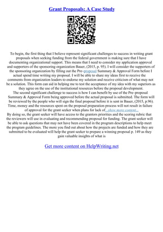 Grant Proposals: A Case Study
To begin, the first thing that I believe represent significant challenges to success in writing grant
proposals when seeking funding from the federal government is making sure that I have
documenting organizational support. This means that I need to consider my application approval
and supporters of the sponsoring organization Bauer, (2015, p. 95). I will consider the supporters of
the sponsoring organization by filling out the Pre–proposal Summary & Approval Form before I
actual spend time writing my proposal. I will be able to share my ideas first to receive the
comments from organization leaders to endorse my solution and receive criticism of what may not
be a solution. This form can aid in helping me to test the acceptance of my idea with my superiors as
they agree on the use of the institutional resources before the proposal development.
The second significant challenge to success is how I can benefit by use of the Pre–proposal
Summary & Approval Form being approved before the actual proposal is submitted. The form will
be reviewed by the people who will sign the final proposal before it is sent in Bauer, (2015, p.96).
Time, money and the resources spent on the proposal preparation process will not result in failure
of approval for the grant seeker when plans for lack of...show more content...
By doing so, the grant seeker will have access to the grantors priorities and the scoring rubric that
the reviewers will use in evaluating and recommending proposal for funding. The grant seeker will
be able to ask questions that may not have been covered in the program descriptions to help meet
the program guidelines. The more you find out about how the projects are funded and how they are
submitted to be evaluated will help the grant seeker to prepare a winning proposal p. 149 as they
gain valuable insights of what is
Get more content on HelpWriting.net
 
