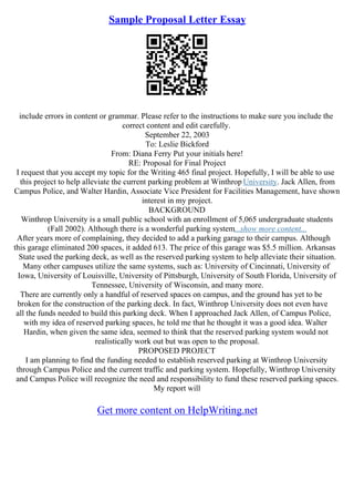 Sample Proposal Letter Essay
include errors in content or grammar. Please refer to the instructions to make sure you include the
correct content and edit carefully.
September 22, 2003
To: Leslie Bickford
From: Diana Ferry Put your initials here!
RE: Proposal for Final Project
I request that you accept my topic for the Writing 465 final project. Hopefully, I will be able to use
this project to help alleviate the current parking problem at Winthrop University. Jack Allen, from
Campus Police, and Walter Hardin, Associate Vice President for Facilities Management, have shown
interest in my project.
BACKGROUND
Winthrop University is a small public school with an enrollment of 5,065 undergraduate students
(Fall 2002). Although there is a wonderful parking system...show more content...
After years more of complaining, they decided to add a parking garage to their campus. Although
this garage eliminated 200 spaces, it added 613. The price of this garage was $5.5 million. Arkansas
State used the parking deck, as well as the reserved parking system to help alleviate their situation.
Many other campuses utilize the same systems, such as: University of Cincinnati, University of
Iowa, University of Louisville, University of Pittsburgh, University of South Florida, University of
Tennessee, University of Wisconsin, and many more.
There are currently only a handful of reserved spaces on campus, and the ground has yet to be
broken for the construction of the parking deck. In fact, Winthrop University does not even have
all the funds needed to build this parking deck. When I approached Jack Allen, of Campus Police,
with my idea of reserved parking spaces, he told me that he thought it was a good idea. Walter
Hardin, when given the same idea, seemed to think that the reserved parking system would not
realistically work out but was open to the proposal.
PROPOSED PROJECT
I am planning to find the funding needed to establish reserved parking at Winthrop University
through Campus Police and the current traffic and parking system. Hopefully, Winthrop University
and Campus Police will recognize the need and responsibility to fund these reserved parking spaces.
My report will
Get more content on HelpWriting.net
 