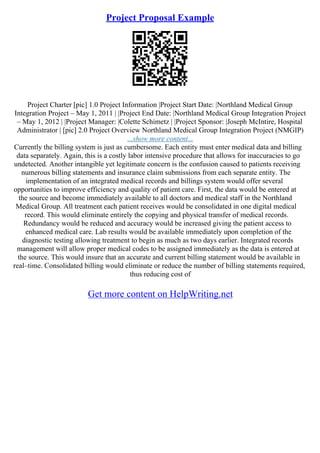 Project Proposal Example
Project Charter [pic] 1.0 Project Information |Project Start Date: |Northland Medical Group
Integration Project – May 1, 2011 | |Project End Date: |Northland Medical Group Integration Project
– May 1, 2012 | |Project Manager: |Colette Schimetz | |Project Sponsor: |Joseph McIntire, Hospital
Administrator | [pic] 2.0 Project Overview Northland Medical Group Integration Project (NMGIP)
...show more content...
Currently the billing system is just as cumbersome. Each entity must enter medical data and billing
data separately. Again, this is a costly labor intensive procedure that allows for inaccuracies to go
undetected. Another intangible yet legitimate concern is the confusion caused to patients receiving
numerous billing statements and insurance claim submissions from each separate entity. The
implementation of an integrated medical records and billings system would offer several
opportunities to improve efficiency and quality of patient care. First, the data would be entered at
the source and become immediately available to all doctors and medical staff in the Northland
Medical Group. All treatment each patient receives would be consolidated in one digital medical
record. This would eliminate entirely the copying and physical transfer of medical records.
Redundancy would be reduced and accuracy would be increased giving the patient access to
enhanced medical care. Lab results would be available immediately upon completion of the
diagnostic testing allowing treatment to begin as much as two days earlier. Integrated records
management will allow proper medical codes to be assigned immediately as the data is entered at
the source. This would insure that an accurate and current billing statement would be available in
real–time. Consolidated billing would eliminate or reduce the number of billing statements required,
thus reducing cost of
Get more content on HelpWriting.net
 