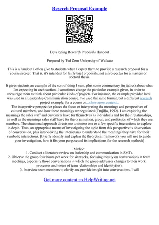 Reserch Proposal Example
Developing Research Proposals Handout
Prepared by Ted Zorn, University of Waikato
This is a handout I often give to students when I expect them to provide a research proposal for a
course project. That is, it's intended for fairly brief proposals, not a prospectus for a masters or
doctoral thesis.
It gives students an example of the sort of thing I want, plus some commentary (in italics) about what
I'm expecting in each section. I sometimes change the particular example given, in order to
encourage them to think about particular kinds of projects. For instance, the example provided here
was used in a Leadership Communication course. I've used the same format, but a different research
project example, for a course on...show more content...
The interpretive perspective places the focus on interpreting the meanings and perspectives of
cultural members, and how these meanings are negotiated (Trujillo, 1992). I am exploring the
meanings the sales staff and customers have for themselves as individuals and for their relationships,
as well as the meanings sales staff have for the organisation, group, and profession of which they are
members. The situational approach directs me to choose one or a few specific interactions to explore
in depth. Thus, an appropriate means of investigating the topic from this perspective is observation
of conversation, plus interviewing the interactants to understand the meanings they have for their
symbolic interactions. [Briefly identify and explain the theoretical framework you will use to guide
your investigation, how it fits your purpose and its implications for the research methods]
Method:
1. Conduct a literature review on leadership and communication in SMTs.
2. Observe the group four hours per week for six weeks, focusing mostly on conversations at team
meetings, especially those conversations in which the group addresses changes to their work
processes and issues of team relationships and identity(ies).
3. Interview team members to clarify and provide insight into conversations. I will
Get more content on HelpWriting.net
 