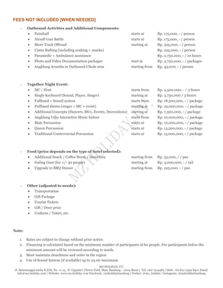 MZ HOLIDAY, CV.
Jl. Batununggal mulia B.XIII, No. 11-15, Jl. Ciganitri, Cherry Field, M99, Bandung – Jawa Barat | Tel: 022-7514485 | Mob: +62 812 2399 8410 Email:
info@mz-holiday.com | Website: www.mz-holiday.com Facebook: /mzholidaybandung | Twitter: @mz_holiday | Instagram: @mzholidaybandung
FEES NOT INCLUDED [WHEN NEEDED]
- Outbound Activities and Additional Components:
 Paintball starts at Rp. 175,000, - / person
 Airsoft Gun Battle starts at Rp. 175,000, - / person
 Short Track Offroad starting at Rp. 325,000, - / person
 Ciater Rafting (including soaking + snacks) Rp. 225,000, - / person
 Paramedic + Ambulance assistance Rp. 2,750,000, - / 10 hours
 Photo and Video Documentation packages start at Rp. 3,750,000, - / packages
 Angklung Arumba in Outbound Cikole area starting from Rp. 45,000, - / person
- Together Night Event:
 MC / Host starts from Rp. 2,500,000, - / 3 hours
 Single Keyboard (Sound, Player, Singer) starting at Rp. 3,750,000 / 3 hours
 Fullband + Sound system starts from Rp. 18,500,000, - / package
 Fullband theme (singer + MC + event) starting at Rp. 25,000,000, - / package
 Additional Concepts (Dancers, MCs, Events, Decorations) starting at Rp. 7,500,000, - / package
 Angklung Udjo Interactive Music Indoor starts from Rp. 10,000,000, - / package
 Male Percussion starts at Rp. 10,000,000, - / package
 Queen Percussion starts at Rp. 13,500,000, - / package
 Traditional Controversial Percussion starts at Rp. 15,000,000, - / package
- Food (price depends on the type of hotel selected):
 Additional Snack / Coffee Break / Decoction starting from Rp. 35,000, / / pax
 Guling Goat (for +/- 30 people) starting at Rp. 3,000,000, - / tail
 Upgrade to BBQ Dinner starting from Rp. 225,000, - / pax
- Other (adjusted to needs):
 Transportation
 Gift Package
 Tourist Tickets
 Gift / Door prize
 Uniform / Tshirt, etc.
Note:
1. Rates are subject to change without prior notice.
2. Financing is calculated based on the minimum number of participants of 60 people. For participants below the
minimum amount will be reviewed according to needs.
3. Must maintain cleanliness and order in the region
4. Use of Sound System (if available) up to 23.00 maximum
 