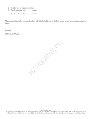 MZ HOLIDAY, CV.
Jl. Batununggal mulia B.XIII, No. 11-15, Jl. Ciganitri, Cherry Field, M99, Bandung – Jawa Barat | Tel: 022-7514485 | Mob: +62 812 2399 8410 Email:
info@mz-holiday.com | Website: www.mz-holiday.com Facebook: /mzholidaybandung | Twitter: @mz_holiday | Instagram: @mzholidaybandung
5. Non-tax fees for organizer services
6. Check-in package stay : 14.00
Check out stay package : 12.00
Thus we submit this offer proposal, hopefully MZ HOLIDAY, CV. can be the best partner of you. more info can contact us
again.
Regards,
MZ HOLIDAY, CV.
 