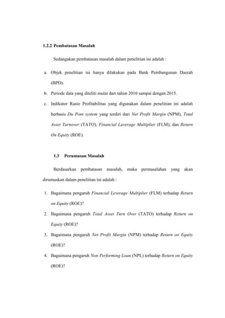 1.2.2 Pembatasan Masalah
Sedangakan pembatasan masalah dalam penelitian ini adalah :
a. Objek penelitian ini hanya dilakukan pada Bank Pembangunan Daerah
(BPD).
b. Periode data yang diteliti mulai dari tahun 2010 sampai dengan 2015.
c. Indikator Rasio Profitabilitas yang digunakan dalam penelitian ini adalah
berbasis Du Pont system yang terdiri dari Net Profit Margin (NPM), Total
Asset Turnover (TATO), Financial Laverage Multiplier (FLM), dan Return
On Equity (ROE).
1.3 Perumusan Masalah
Berdasarkan pembatasan masalah, maka permasalahan yang akan
dirumuskan dalam penelitian ini adalah :
1. Bagaimana pengaruh Financial Leverage Multiplier (FLM) terhadap Return
on Equity (ROE)?
2. Bagaimana pengaruh Total Asset Turn Over (TATO) terhadap Return on
Equity (ROE)?
3. Bagaimana pengaruh Net Profit Margin (NPM) terhadap Return on Equity
(ROE)?
4. Bagaimana pengaruh Non Performing Loan (NPL) terhadap Return on Equity
(ROE)?
 