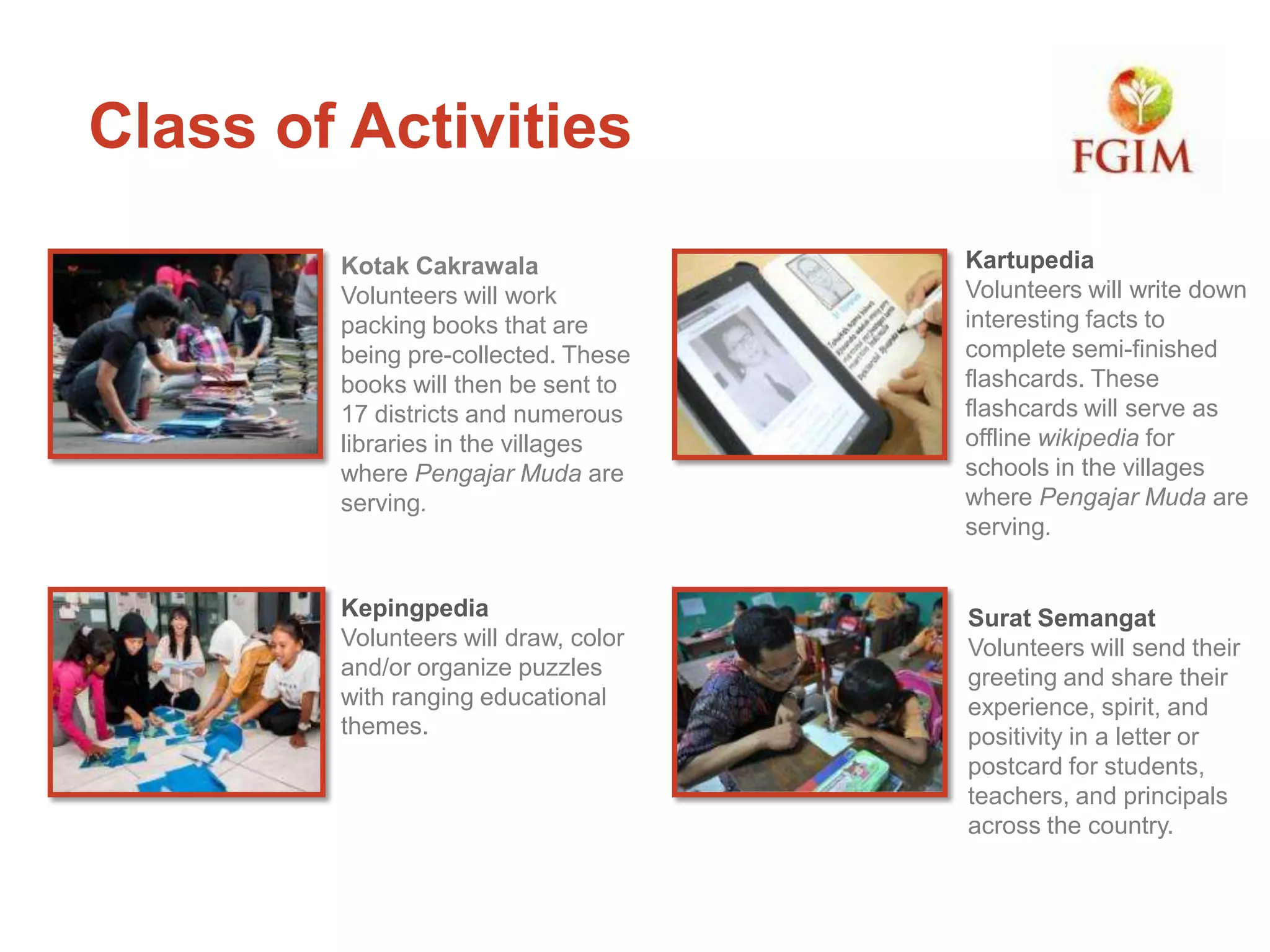 Kotak Cakrawala
Volunteers will work
packing books that are
being pre-collected. These
books will then be sent to
17 districts and numerous
libraries in the villages
where Pengajar Muda are
serving.
Class of Activities
Kartupedia
Volunteers will write down
interesting facts to
complete semi-finished
flashcards. These
flashcards will serve as
offline wikipedia for
schools in the villages
where Pengajar Muda are
serving.
Kepingpedia
Volunteers will draw, color
and/or organize puzzles
with ranging educational
themes.
Surat Semangat
Volunteers will send their
greeting and share their
experience, spirit, and
positivity in a letter or
postcard for students,
teachers, and principals
across the country.
 