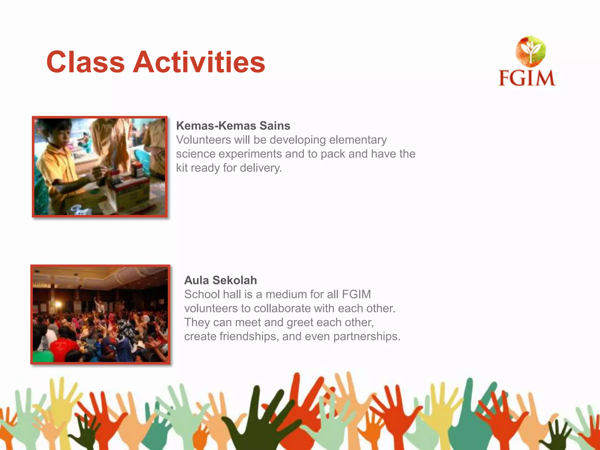 Class Activities
Kemas-Kemas Sains
Volunteers will be developing elementary
science experiments and to pack and have the
kit ready for delivery.
Aula Sekolah
School hall is a medium for all FGIM
volunteers to collaborate with each other.
They can meet and greet each other,
create friendships, and even partnerships.
 