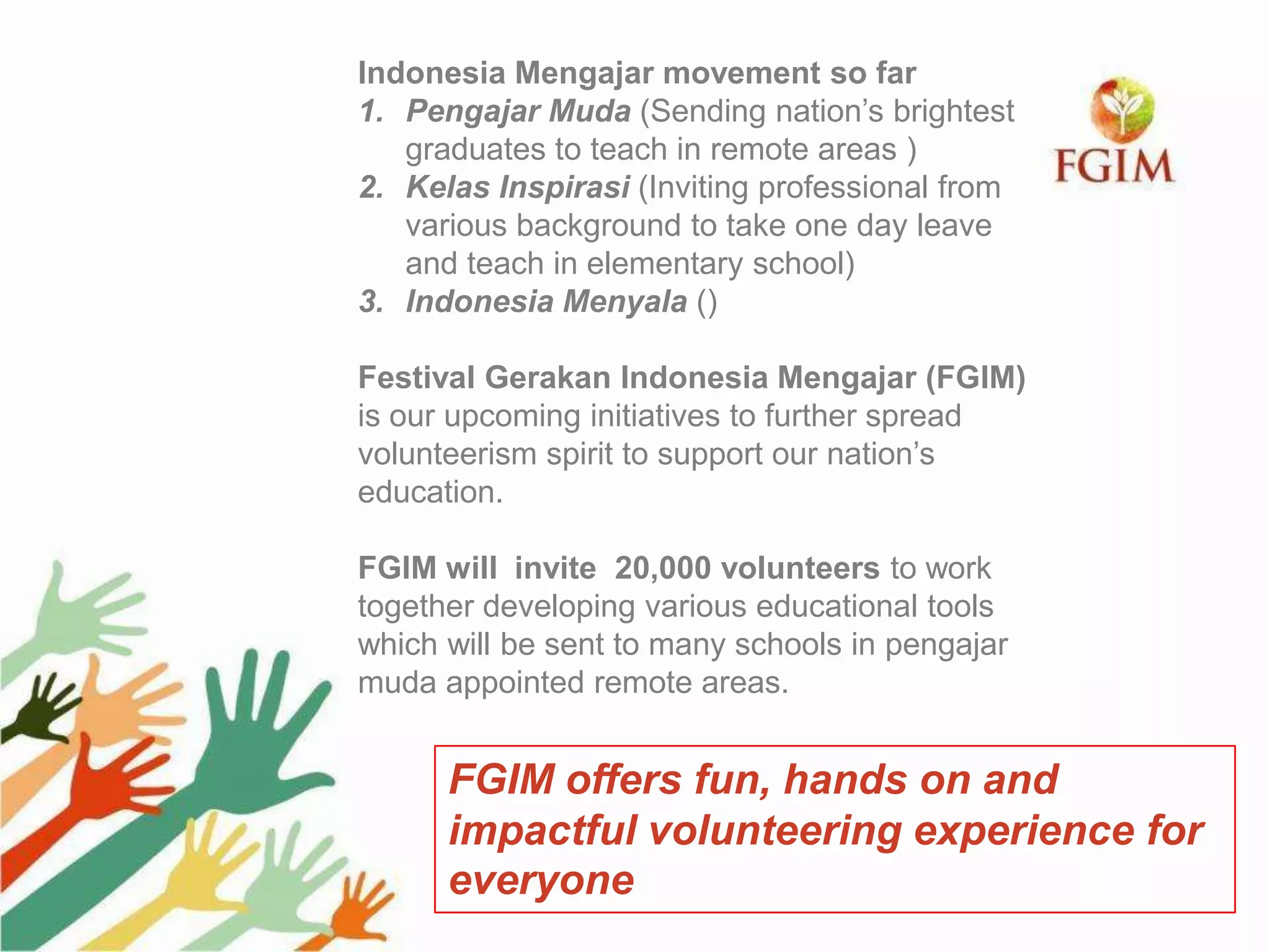 Indonesia Mengajar movement so far
1. Pengajar Muda (Sending nation’s brightest
graduates to teach in remote areas )
2. Kelas Inspirasi (Inviting professional from
various background to take one day leave
and teach in elementary school)
3. Indonesia Menyala ()
Festival Gerakan Indonesia Mengajar (FGIM)
is our upcoming initiatives to further spread
volunteerism spirit to support our nation’s
education.
FGIM will invite 20,000 volunteers to work
together developing various educational tools
which will be sent to many schools in pengajar
muda appointed remote areas.
FGIM offers fun, hands on and
impactful volunteering experience for
everyone
 