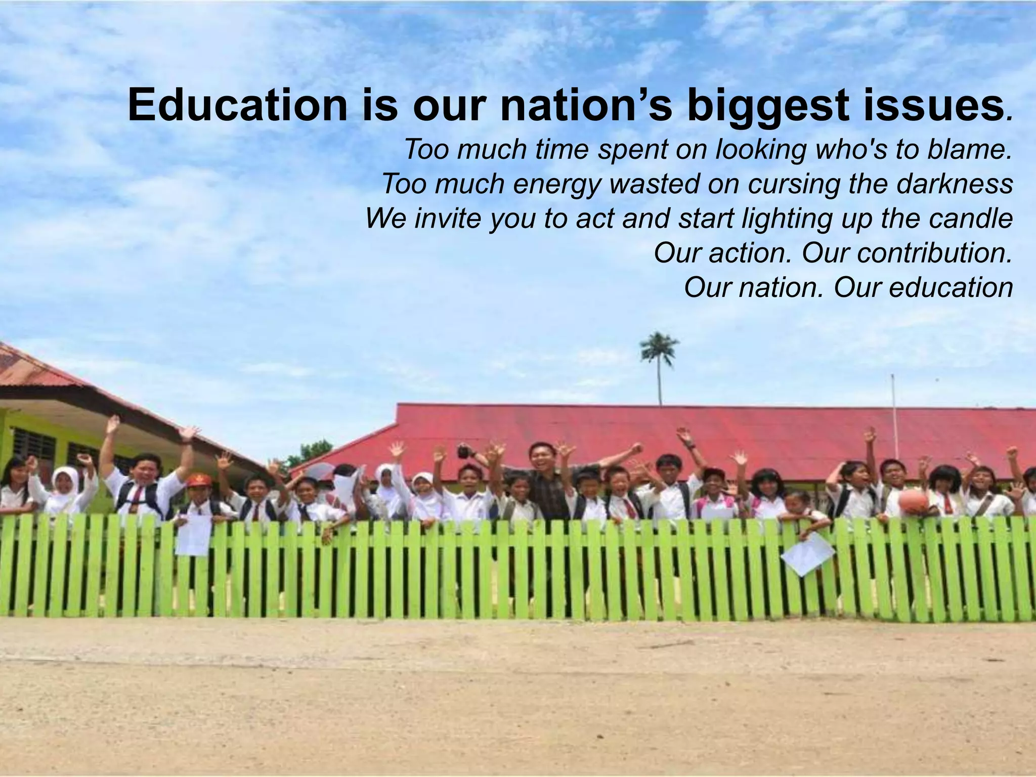 Education is our nation’s biggest issues.
Too much time spent on looking who's to blame.
Too much energy wasted on cursing the darkness
We invite you to act and start lighting up the candle
Our action. Our contribution.
Our nation. Our education
 