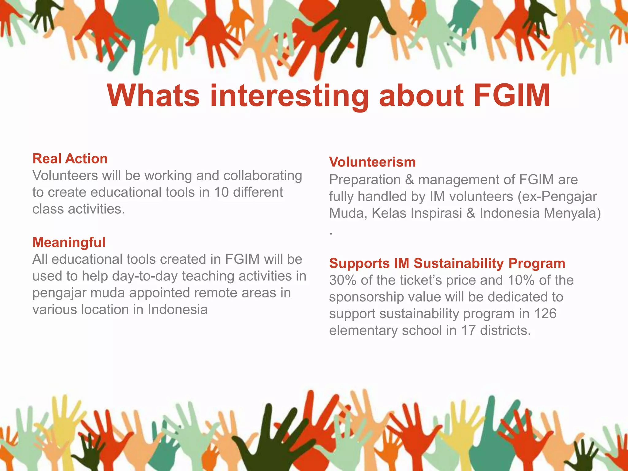 Real Action
Volunteers will be working and collaborating
to create educational tools in 10 different
class activities.
Meaningful
All educational tools created in FGIM will be
used to help day-to-day teaching activities in
pengajar muda appointed remote areas in
various location in Indonesia
Volunteerism
Preparation & management of FGIM are
fully handled by IM volunteers (ex-Pengajar
Muda, Kelas Inspirasi & Indonesia Menyala)
.
Supports IM Sustainability Program
30% of the ticket’s price and 10% of the
sponsorship value will be dedicated to
support sustainability program in 126
elementary school in 17 districts.
Whats interesting about FGIM
 