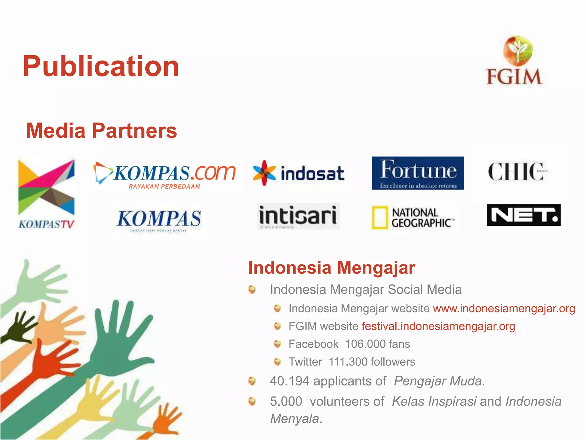 Indonesia Mengajar
Indonesia Mengajar Social Media
Indonesia Mengajar website www.indonesiamengajar.org
FGIM website festival.indonesiamengajar.org
Facebook 106.000 fans
Twitter 111.300 followers
40.194 applicants of Pengajar Muda.
5.000 volunteers of Kelas Inspirasi and Indonesia
Menyala.
Publication
Media Partners
 