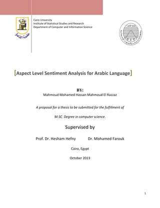 Cairo University
Institute of Statistical Studies and Research
Department of Computer and Information Science

[Aspect Level Sentiment Analysis for Arabic Language]
BY:
Mahmoud Mohamed Hassan Mahmoud El Razzaz
A proposal for a thesis to be submitted for the fulfillment of
M.SC. Degree in computer science.

Supervised by
Prof. Dr. Hesham Hefny

Dr. Mohamed Farouk

Cairo, Egypt
October 2013

1

 
