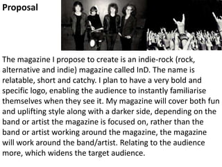 The magazine I propose to create is an indie-rock (rock,
alternative and indie) magazine called InD. The name is
relatable, short and catchy. I plan to have a very bold and
specific logo, enabling the audience to instantly familiarise
themselves when they see it. My magazine will cover both fun
and uplifting style along with a darker side, depending on the
band or artist the magazine is focused on, rather than the
band or artist working around the magazine, the magazine
will work around the band/artist. Relating to the audience
more, which widens the target audience.
Proposal
 
