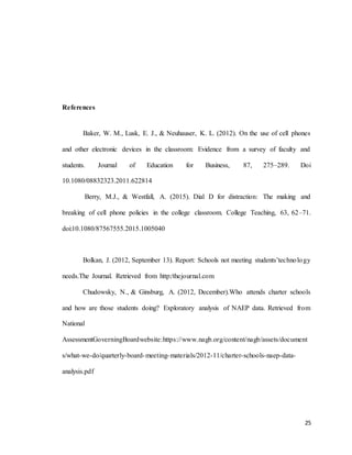 25
References
Baker, W. M., Lusk, E. J., & Neuhauser, K. L. (2012). On the use of cell phones
and other electronic devices in the classroom: Evidence from a survey of faculty and
students. Journal of Education for Business, 87, 275–289. Doi
10.1080/08832323.2011.622814
Berry, M.J., & Westfall, A. (2015). Dial D for distraction: The making and
breaking of cell phone policies in the college classroom. College Teaching, 63, 62–71.
doi:10.1080/87567555.2015.1005040
Bolkan, J. (2012, September 13). Report: Schools not meeting students’technology
needs.The Journal. Retrieved from http:/thejournal.com
Chudowsky, N., & Ginsburg, A. (2012, December).Who attends charter schools
and how are those students doing? Exploratory analysis of NAEP data. Retrieved from
National
AssessmentGoverningBoardwebsite:https://www.nagb.org/content/nagb/assets/document
s/what-we-do/quarterly-board-meeting-materials/2012-11/charter-schools-naep-data-
analysis.pdf
 