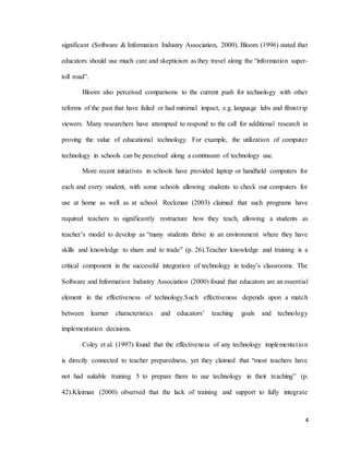 4
significant (Software & Information Industry Association, 2000). Bloom (1996) stated that
educators should use much care and skepticism as they travel along the “information super-
toll road”.
Bloom also perceived comparisons to the current push for technology with other
reforms of the past that have failed or had minimal impact, e.g. language labs and filmstrip
viewers. Many researchers have attempted to respond to the call for additional research in
proving the value of educational technology. For example, the utilization of computer
technology in schools can be perceived along a continuum of technology use.
More recent initiatives in schools have provided laptop or handheld computers for
each and every student, with some schools allowing students to check out computers for
use at home as well as at school. Rockman (2003) claimed that such programs have
required teachers to significantly restructure how they teach, allowing a students as
teacher’s model to develop as “many students thrive in an environment where they have
skills and knowledge to share and to trade” (p. 26).Teacher knowledge and training is a
critical component in the successful integration of technology in today’s classrooms. The
Software and Information Industry Association (2000) found that educators are an essential
element in the effectiveness of technology.Such effectiveness depends upon a match
between learner characteristics and educators’ teaching goals and technology
implementation decisions.
Coley et al. (1997) found that the effectiveness of any technology implementation
is directly connected to teacher preparedness, yet they claimed that “most teachers have
not had suitable training 5 to prepare them to use technology in their teaching” (p.
42).Kleiman (2000) observed that the lack of training and support to fully integrate
 