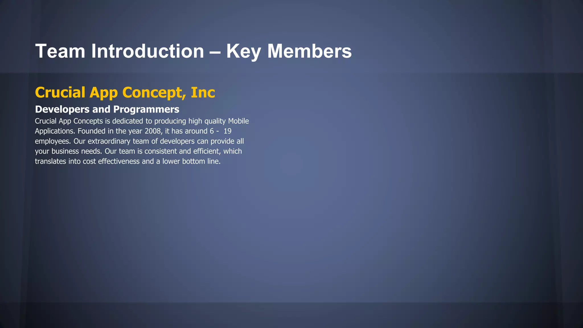 Team Introduction – Key Members
Crucial App Concept, Inc
Developers and Programmers
Crucial App Concepts is dedicated to producing high quality Mobile
Applications. Founded in the year 2008, it has around 6 - 19
employees. Our extraordinary team of developers can provide all
your business needs. Our team is consistent and efficient, which
translates into cost effectiveness and a lower bottom line.
 