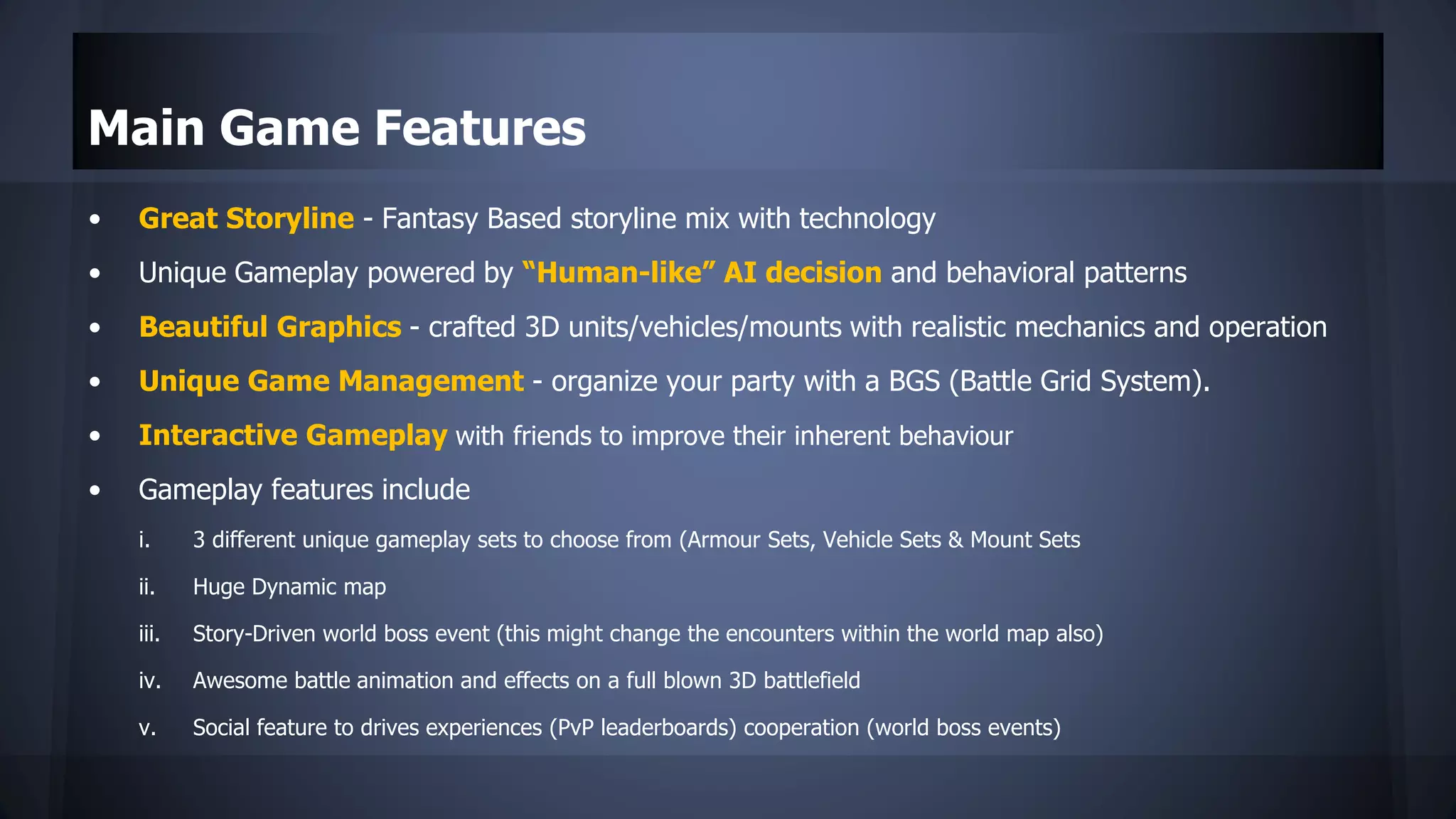 Main Game Features
• Great Storyline - Fantasy Based storyline mix with technology
• Unique Gameplay powered by “Human-like” AI decision and behavioral patterns
• Beautiful Graphics - crafted 3D units/vehicles/mounts with realistic mechanics and operation
• Unique Game Management - organize your party with a BGS (Battle Grid System).
• Interactive Gameplay with friends to improve their inherent behaviour
• Gameplay features include
i. 3 different unique gameplay sets to choose from (Armour Sets, Vehicle Sets & Mount Sets
ii. Huge Dynamic map
iii. Story-Driven world boss event (this might change the encounters within the world map also)
iv. Awesome battle animation and effects on a full blown 3D battlefield
v. Social feature to drives experiences (PvP leaderboards) cooperation (world boss events)
 