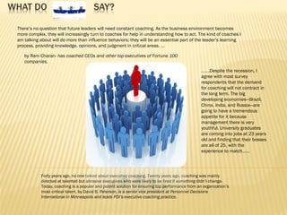 WHAT DO SAY?
by Ram Charan- has coached CEOs and other top executives of Fortune 100
companies.
…….Despite the recession, I
agree with most survey
respondents that the demand
for coaching will not contract in
the long term. The big
developing economies—Brazil,
China, India, and Russia—are
going to have a tremendous
appetite for it because
management there is very
youthful. University graduates
are coming into jobs at 23 years
old and finding that their bosses
are all of 25, with the
experience to match……
Forty years ago, no one talked about executive coaching. Twenty years ago, coaching was mainly
directed at talented but abrasive executives who were likely to be fired if something didn’t change.
Today, coaching is a popular and potent solution for ensuring top performance from an organization’s
most critical talent. by David B. Peterson, is a senior vice president at Personnel Decisions
International in Minneapolis and leads PDI’s executive coaching practice.
There’s no question that future leaders will need constant coaching. As the business environment becomes
more complex, they will increasingly turn to coaches for help in understanding how to act. The kind of coaches I
am talking about will do more than influence behaviors; they will be an essential part of the leader’s learning
process, providing knowledge, opinions, and judgment in critical areas. …
 