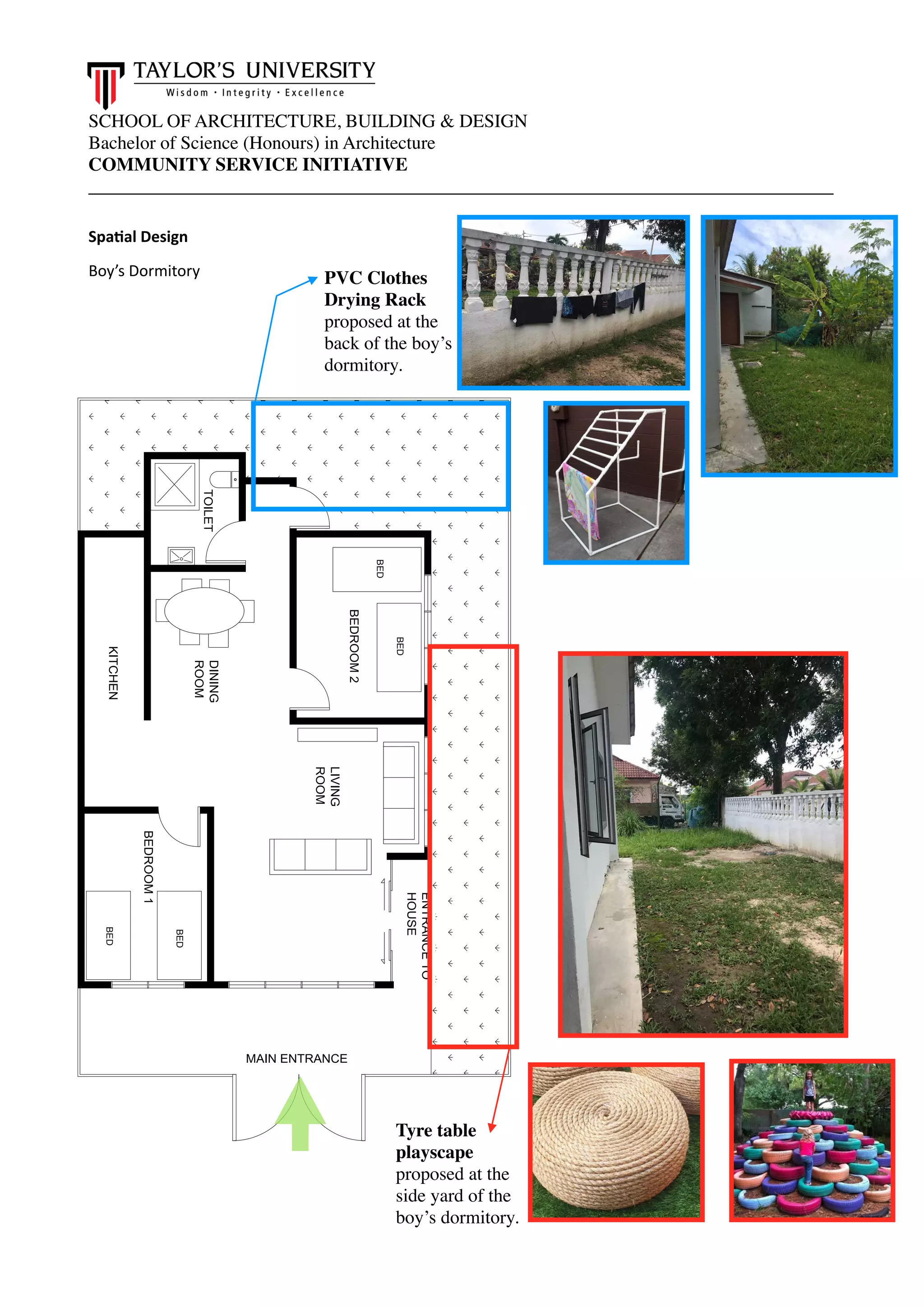 SCHOOL OF ARCHITECTURE, BUILDING & DESIGN
Bachelor of Science (Honours) in Architecture
COMMUNITY SERVICE INITIATIVE
________________________________________________________________________________
Spa.al Design
Boy’s Dormitory
BED
KITCHENBED
BED
BED
DINING
ROOM
LIVING
ROOM
TOILET
BEDROOM1
BEDROOM2
MAIN ENTRANCE
ENTRANCETO
HOUSE
Tyre table
playscape
proposed at the
side yard of the
boy’s dormitory.
PVC Clothes
Drying Rack
proposed at the
back of the boy’s
dormitory.
 