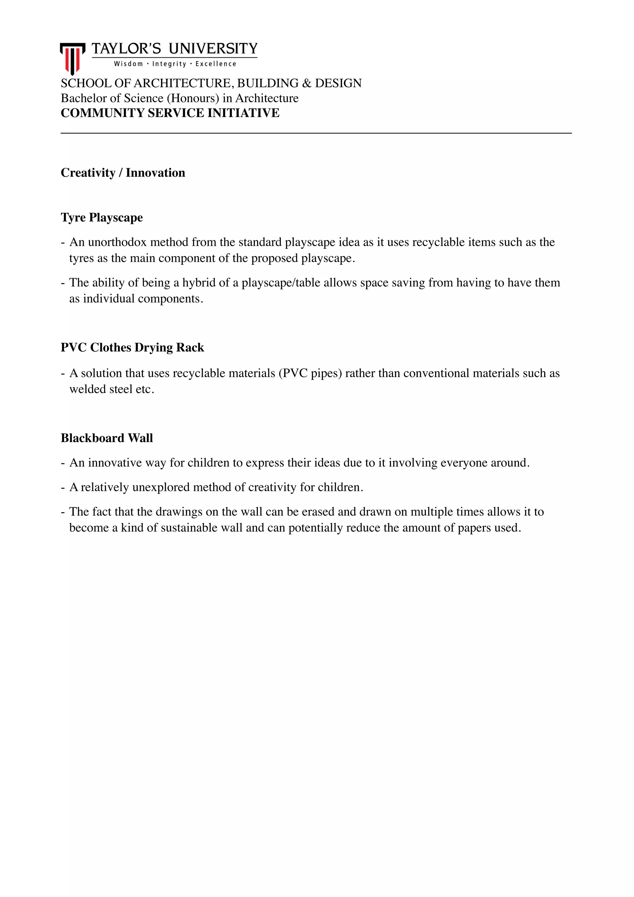 SCHOOL OF ARCHITECTURE, BUILDING & DESIGN
Bachelor of Science (Honours) in Architecture
COMMUNITY SERVICE INITIATIVE
________________________________________________________________________________
Creativity / Innovation
Tyre Playscape
- An unorthodox method from the standard playscape idea as it uses recyclable items such as the
tyres as the main component of the proposed playscape.
- The ability of being a hybrid of a playscape/table allows space saving from having to have them
as individual components.
PVC Clothes Drying Rack
- A solution that uses recyclable materials (PVC pipes) rather than conventional materials such as
welded steel etc.
Blackboard Wall
- An innovative way for children to express their ideas due to it involving everyone around.
- A relatively unexplored method of creativity for children.
- The fact that the drawings on the wall can be erased and drawn on multiple times allows it to
become a kind of sustainable wall and can potentially reduce the amount of papers used.
 