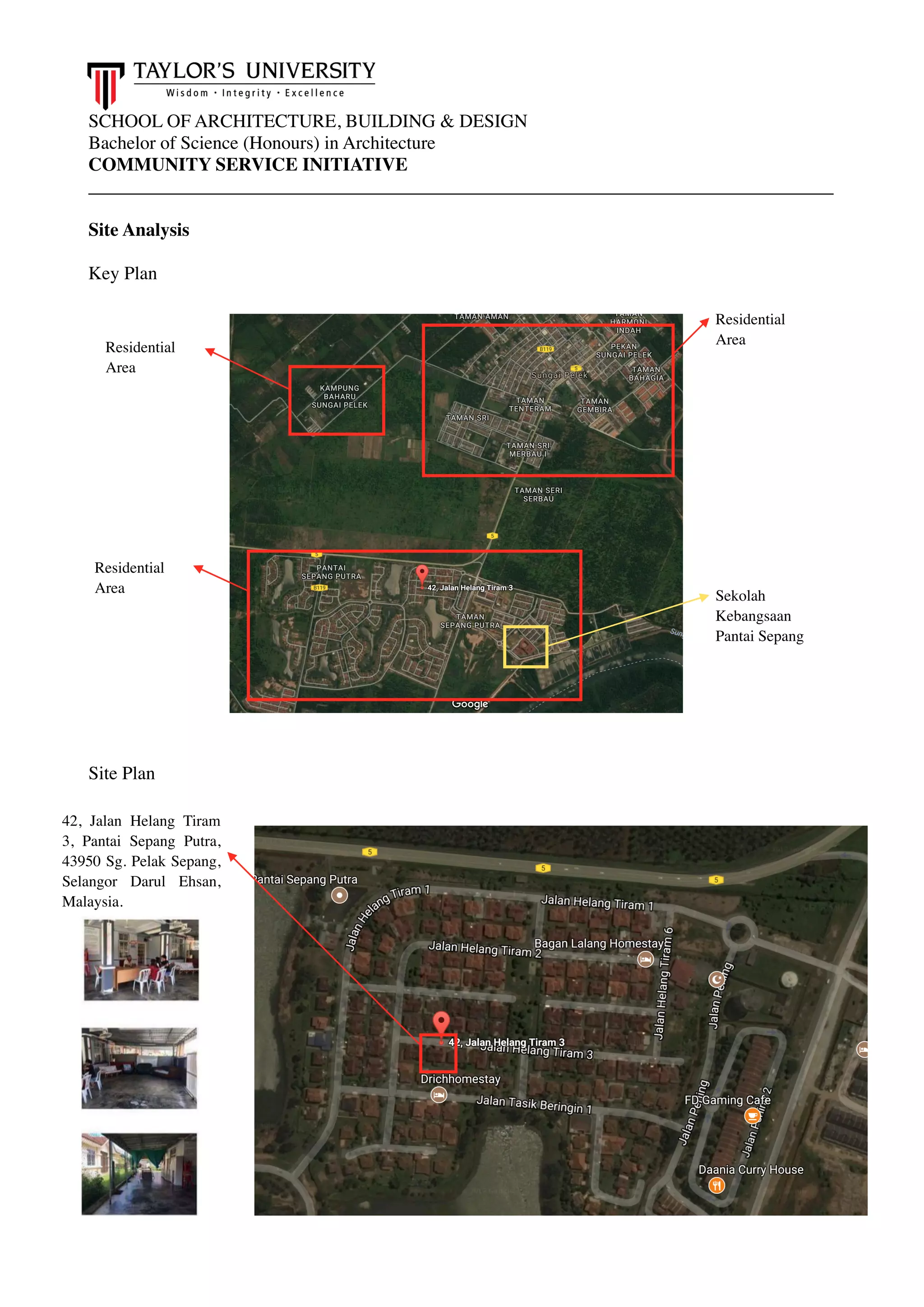 SCHOOL OF ARCHITECTURE, BUILDING & DESIGN
Bachelor of Science (Honours) in Architecture
COMMUNITY SERVICE INITIATIVE
________________________________________________________________________________
Site Analysis
Key Plan
Site Plan
42, Jalan Helang Tiram
3, Pantai Sepang Putra,
43950 Sg. Pelak Sepang,
Selangor Darul Ehsan,
Malaysia.
Residential
Area
Residential
Area
Residential
Area
Sekolah
Kebangsaan
Pantai Sepang
 