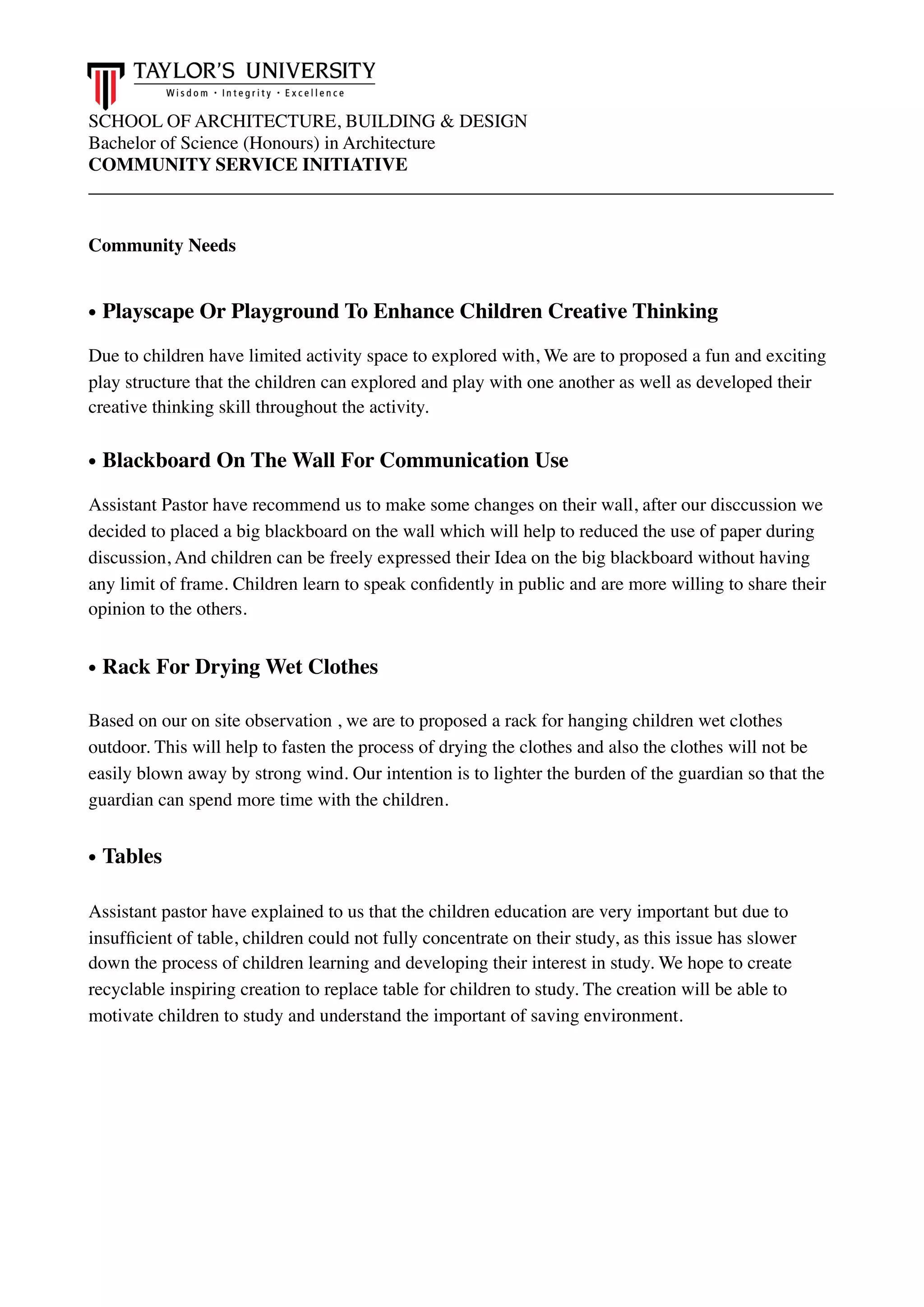 SCHOOL OF ARCHITECTURE, BUILDING & DESIGN
Bachelor of Science (Honours) in Architecture
COMMUNITY SERVICE INITIATIVE
________________________________________________________________________________
Community Needs
• Playscape Or Playground To Enhance Children Creative Thinking
Due to children have limited activity space to explored with, We are to proposed a fun and exciting
play structure that the children can explored and play with one another as well as developed their
creative thinking skill throughout the activity.
• Blackboard On The Wall For Communication Use
Assistant Pastor have recommend us to make some changes on their wall, after our disccussion we
decided to placed a big blackboard on the wall which will help to reduced the use of paper during
discussion, And children can be freely expressed their Idea on the big blackboard without having
any limit of frame. Children learn to speak conﬁdently in public and are more willing to share their
opinion to the others.
• Rack For Drying Wet Clothes
Based on our on site observation , we are to proposed a rack for hanging children wet clothes
outdoor. This will help to fasten the process of drying the clothes and also the clothes will not be
easily blown away by strong wind. Our intention is to lighter the burden of the guardian so that the
guardian can spend more time with the children.
• Tables
Assistant pastor have explained to us that the children education are very important but due to
insufﬁcient of table, children could not fully concentrate on their study, as this issue has slower
down the process of children learning and developing their interest in study. We hope to create
recyclable inspiring creation to replace table for children to study. The creation will be able to
motivate children to study and understand the important of saving environment.  
 