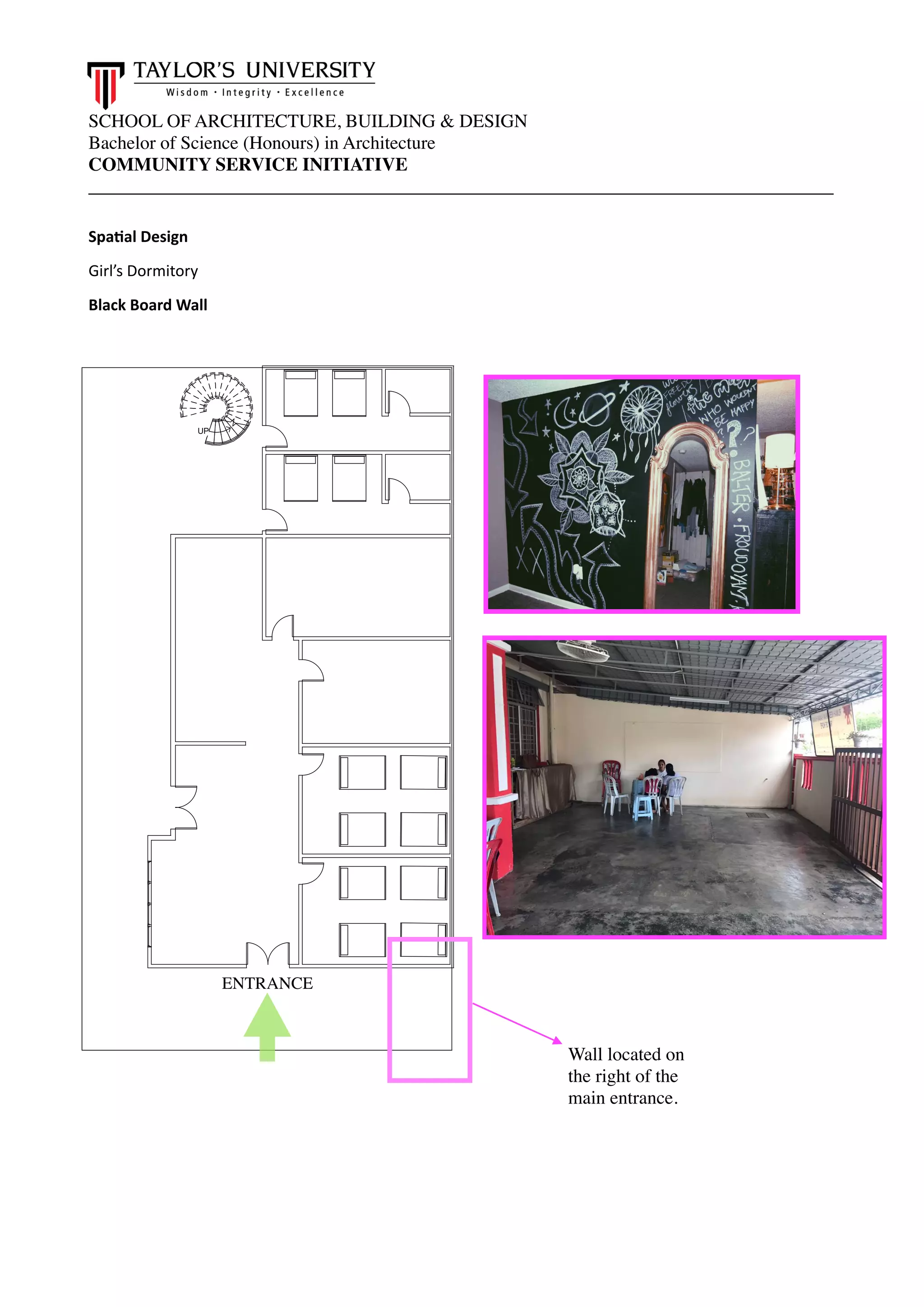 SCHOOL OF ARCHITECTURE, BUILDING & DESIGN
Bachelor of Science (Honours) in Architecture
COMMUNITY SERVICE INITIATIVE
________________________________________________________________________________
Spa.al Design
Girl’s Dormitory
Black Board Wall 
UP
-
-
--
ENTRANCE
Wall located on
the right of the
main entrance.
 