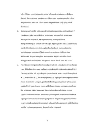 9 
kalor. Dalam pembelajaran ini, setiap kelompok melakukan praktikum, diskusi, dan presentasi untuk memecahkan suatu masalah yang berkaitan dengan materi suhu dan kalors sesuai dengan lembar kerja yang sudah disediakan. 
2. Kemampuan berpikir kritis yang diteliti dalam penelitian ini terdiri dari 9 kecakapan, yakni memfokuskan pertanyaan, menganalisis pertanyaan, bertanya dan menjawab pertanyaan tentang suatu penjelasan, mempertimbangkan apakah sumber dapat dipercaya atau tidak (kredibilitas), mendeduksi dan mempertimbangkan hasil deduksi, menentukan nilai pertimbangan, mengidentifikasi asumsi, menentukan tindakan, dan berinteraksi dengan orang lain. Kemampuan berpikir kritis ini diukur menggunakan instrumen tes berupa soal uraian materi suhu dan kalor. 
3. Hasil belajar merupakan hasil yang diperoleh dari serangkaian proses belajar yang dilakukan siswa yang meliputi aspek kognitif, psikomotor, dan afektif. Dalam penelitian ini, aspek kognitif pada dimensi proses kognitif mengingat (C1), memahami (C2), dan menerapkan (C3); aspek psikomotor pada dimensi proses psikomotor kesiapan, gerakan terbimbing; dan gerakan terbiasa; dan aspek afektif pada dimensi proses afektif penerimaan, partisipasi, penilaian dan penentuan sikap, organisasi, dan pembentukan pola hidup. Aspek kognitif diukur melalui tes berupa soal pilihan ganda materi suhu dan kalor, aspek psikomotor diukur melalui pengamatan dengan menggunakan lembar observasi pada saat praktikum materi suhu dan kalor, dan aspek afektif diukur melalui kegiatan pengamatan dengan lembar observasi.  
