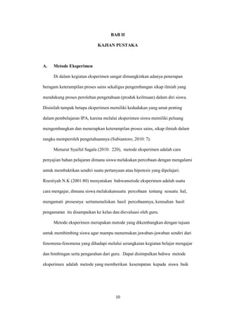 10 
BAB II 
KAJIAN PUSTAKA 
A. Metode Eksperimen 
Di dalam kegiatan eksperimen sangat dimungkinkan adanya penerapan beragam keterampilan proses sains sekaligus pengembangan sikap ilmiah yang mendukung proses perolehan pengetahuan (produk keilmuan) dalam diri siswa. Disinilah tampak betapa eksperimen memiliki kedudukan yang amat penting dalam pembelajaran IPA, karena melalui eksperimen siswa memiliki peluang mengembangkan dan menerapkan keterampilan proses sains, sikap ilmiah dalam rangka memperoleh pengetahuannya (Subiantoro, 2010: 7). 
Menurut Syaiful Sagala (2010: 220), metode eksperimen adalah cara penyajian bahan pelajaran dimana siswa melakukan percobaan dengan mengalami untuk membuktikan sendiri suatu pertanyaan atau hipotesis yang dipelajari. Roestiyah N.K (2001:80) menyatakan bahwametode eksperimen adalah suatu cara mengajar, dimana siswa melakukansuatu percobaan tentang sesuatu hal, mengamati prosesnya sertamenuliskan hasil percobaannya, kemudian hasil pengamatan itu disampaikan ke kelas dan dievaluasi oleh guru. 
Metode eksperimen merupakan metode yang dikembangkan dengan tujuan untuk membimbing siswa agar mampu menemukan jawaban-jawaban sendiri dari fenomena-fenomena yang dihadapi melalui serangkaian kegiatan belajar mengajar dan bimbingan serta pengarahan dari guru. Dapat disimpulkan bahwa metode eksperimen adalah metode yang memberikan kesempatan kepada siswa baik  