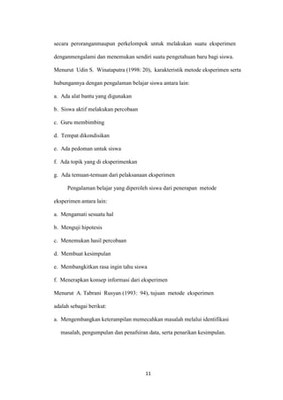 11 
secara peroranganmaupun perkelompok untuk melakukan suatu eksperimen denganmengalami dan menemukan sendiri suatu pengetahuan baru bagi siswa. 
Menurut Udin S. Winataputra (1998: 20), karakteristik metode eksperimen serta hubungannya dengan pengalaman belajar siswa antara lain: 
a. Ada alat bantu yang digunakan 
b. Siswa aktif melakukan percobaan 
c. Guru membimbing 
d. Tempat dikondisikan 
e. Ada pedoman untuk siswa 
f. Ada topik yang di eksperimenkan 
g. Ada temuan-temuan dari pelaksanaan eksperimen 
Pengalaman belajar yang diperoleh siswa dari penerapan metode eksperimen antara lain: 
a. Mengamati sesuatu hal 
b. Menguji hipotesis 
c. Menemukan hasil percobaan 
d. Membuat kesimpulan 
e. Membangkitkan rasa ingin tahu siswa 
f. Menerapkan konsep informasi dari eksperimen 
Menurut A. Tabrani Rusyan (1993: 94), tujuan metode eksperimen 
adalah sebagai berikut: 
a. Mengembangkan keterampilan memecahkan masalah melalui identifikasi masalah, pengumpulan dan penafsiran data, serta penarikan kesimpulan.  