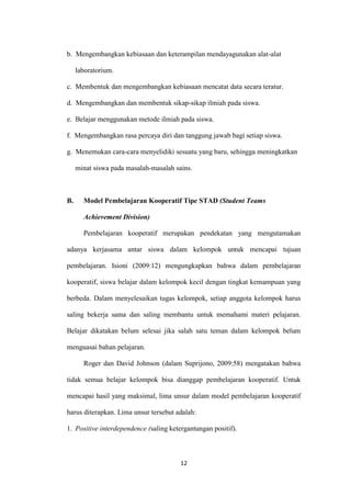 12 
b. Mengembangkan kebiasaan dan keterampilan mendayagunakan alat-alat laboratorium. 
c. Membentuk dan mengembangkan kebiasaan mencatat data secara teratur. 
d. Mengembangkan dan membentuk sikap-sikap ilmiah pada siswa. 
e. Belajar menggunakan metode ilmiah pada siswa. 
f. Mengembangkan rasa percaya diri dan tanggung jawab bagi setiap siswa. 
g. Menemukan cara-cara menyelidiki sesuatu yang baru, sehingga meningkatkan minat siswa pada masalah-masalah sains. 
B. Model Pembelajaran Kooperatif Tipe STAD (Student Teams Achievement Division) 
Pembelajaran kooperatif merupakan pendekatan yang mengutamakan adanya kerjasama antar siswa dalam kelompok untuk mencapai tujuan pembelajaran. Isioni (2009:12) mengungkapkan bahwa dalam pembelajaran kooperatif, siswa belajar dalam kelompok kecil dengan tingkat kemampuan yang berbeda. Dalam menyelesaikan tugas kelompok, setiap anggota kelompok harus saling bekerja sama dan saling membantu untuk memahami materi pelajaran. Belajar dikatakan belum selesai jika salah satu teman dalam kelompok belum menguasai bahan pelajaran. 
Roger dan David Johnson (dalam Suprijono, 2009:58) mengatakan bahwa tidak semua belajar kelompok bisa dianggap pembelajaran kooperatif. Untuk mencapai hasil yang maksimal, lima unsur dalam model pembelajaran kooperatif harus diterapkan. Lima unsur tersebut adalah: 
1. Positive interdependence (saling ketergantungan positif).  