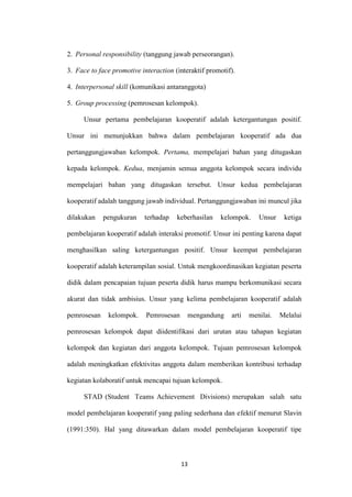 13 
2. Personal responsibility (tanggung jawab perseorangan). 
3. Face to face promotive interaction (interaktif promotif). 
4. Interpersonal skill (komunikasi antaranggota) 
5. Group processing (pemrosesan kelompok). 
Unsur pertama pembelajaran kooperatif adalah ketergantungan positif. Unsur ini menunjukkan bahwa dalam pembelajaran kooperatif ada dua pertanggungjawaban kelompok. Pertama, mempelajari bahan yang ditugaskan kepada kelompok. Kedua, menjamin semua anggota kelompok secara individu mempelajari bahan yang ditugaskan tersebut. Unsur kedua pembelajaran kooperatif adalah tanggung jawab individual. Pertanggungjawaban ini muncul jika dilakukan pengukuran terhadap keberhasilan kelompok. Unsur ketiga pembelajaran kooperatif adalah interaksi promotif. Unsur ini penting karena dapat menghasilkan saling ketergantungan positif. Unsur keempat pembelajaran kooperatif adalah keterampilan sosial. Untuk mengkoordinasikan kegiatan peserta didik dalam pencapaian tujuan peserta didik harus mampu berkomunikasi secara akurat dan tidak ambisius. Unsur yang kelima pembelajaran kooperatif adalah pemrosesan kelompok. Pemrosesan mengandung arti menilai. Melalui pemrosesan kelompok dapat diidentifikasi dari urutan atau tahapan kegiatan kelompok dan kegiatan dari anggota kelompok. Tujuan pemrosesan kelompok adalah meningkatkan efektivitas anggota dalam memberikan kontribusi terhadap kegiatan kolaboratif untuk mencapai tujuan kelompok. 
STAD (Student Teams Achievement Divisions) merupakan salah satu model pembelajaran kooperatif yang paling sederhana dan efektif menurut Slavin (1991:350). Hal yang ditawarkan dalam model pembelajaran kooperatif tipe  