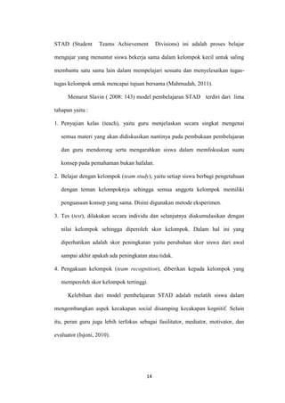 14 
STAD (Student Teams Achievement Divisions) ini adalah proses belajar mengajar yang menuntut siswa bekerja sama dalam kelompok kecil untuk saling membantu satu sama lain dalam mempelajari sesuatu dan menyelesaikan tugas- tugas kelompok untuk mencapai tujuan bersama (Mahmudah, 2011). 
Menurut Slavin ( 2008: 143) model pembelajaran STAD terdiri dari lima tahapan yaitu : 
1. Penyajian kelas (teach), yaitu guru menjelaskan secara singkat mengenai semua materi yang akan didiskusikan nantinya pada pembukaan pembelajaran dan guru mendorong serta mengarahkan siswa dalam memfokuskan suatu konsep pada pemahaman bukan hafalan. 
2. Belajar dengan kelompok (team study), yaitu setiap siswa berbagi pengetahuan dengan teman kelompoknya sehingga semua anggota kelompok memiliki penguasaan konsep yang sama. Disini digunakan metode eksperimen. 
3. Tes (test), dilakukan secara individu dan selanjutnya diakumulasikan dengan nilai kelompok sehingga diperoleh skor kelompok. Dalam hal ini yang diperhatikan adalah skor peningkatan yaitu perubahan skor siswa dari awal sampai akhir apakah ada peningkatan atau tidak. 
4. Pengakuan kelompok (team recognition), diberikan kepada kelompok yang memperoleh skor kelompok tertinggi. 
Kelebihan dari model pembelajaran STAD adalah melatih siswa dalam mengembangkan aspek kecakapan social disamping kecakapan kognitif. Selain itu, peran guru juga lebih terfokus sebagai fasilitator, mediator, motivator, dan evaluator (Isjoni, 2010). 
 