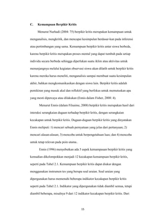 15 
C. Kemampuan Berpikir Kritis 
Menurut Nurhadi (2004: 75) berpikir kritis merupakan kemampuan untuk menganalisis, mengkritik, dan mencapai kesimpulan berdasar-kan pada inferensi atau pertimbangan yang sama. Kemampuan berpikir kritis antar siswa berbeda, karena berpikir kritis merupakan proses mental yang dapat tumbuh pada setiap individu secara berbeda sehingga diperlukan suatu iklim atau aktivitas untuk menunjangnya melalui kegiatan observasi siswa akan dilatih untuk berpikir kritis karena mereka harus meneliti, menganalisis sampai membuat suatu kesimpulan akhir, bahkan mengkomunikasikan dengan siswa lain. Berpikir kritis adalah pemikiran yang masuk akal dan reflektif yang berfokus untuk memutuskan apa yang mesti dipercaya atau dilakukan (Ennis dalam Fisher, 2008: 4). 
Menurut Ennis (dalam Filsaime, 2008) berpikir kritis merupakan hasil dari interaksi serangkaian dugaan terhadap berpikir kritis, dengan serangkaian kecakapan untuk berpikir kritis. Dugaan-dugaan berpikir kritis yang dinyatakan Ennis meliputi: 1) mencari sebuah pernyataan yang jelas dari pertanyaan; 2) mencari alasan-alasan; 3) mencoba untuk berpengetahuan luas; dan 4) mencoba untuk tetap relevan pada poin utama.. 
Ennis (1996) menyebutkan ada 5 aspek kemampauan berpikir kritis yang kemudian dikelompokkan menjadi 12 kecakapan kemampuan berpikir kritis, seperti pada Tabel 2.1. Kemampuan berpikir kritis dapat diukur dengan menggunakan instrumen tes yang berupa soal uraian. Soal uraian yang dipergunakan harus memenuhi beberapa indikator kecakapan berpikir kritis seperti pada Tabel 2.1. Indikator yang dipergunakan tidak diambil semua, tetapi diambil beberapa, misalnya 9 dari 12 indikator kecakapan berpikir kritis. Dari  
